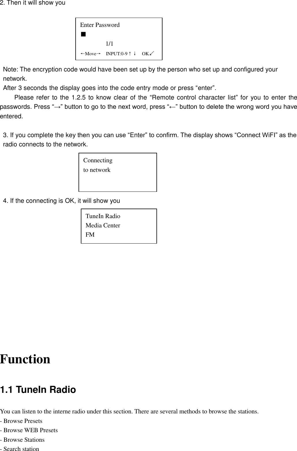 2. Then it will show you         Note: The encryption code would have been set up by the person who set up and configured your network. After 3 seconds the display goes into the code entry mode or press “enter”. Please refer  to the 1.2.5 to know clear of  the  “Remote control character list” for  you to enter the passwords. Press “→” button to go to the next word, press “←” button to delete the wrong word you have entered.    3. If you complete the key then you can use “Enter” to confirm. The display shows “Connect WiFI” as the radio connects to the network.      4. If the connecting is OK, it will show you                 Function 1.1 TuneIn Radio You can listen to the interne radio under this section. There are several methods to browse the stations. - Browse Presets - Browse WEB Presets - Browse Stations - Search station Enter Password ■                 1/1 ←Move→  INPUT:0-9↑↓  OK↙ Connecting     to network TuneIn Radio Media Center FM 