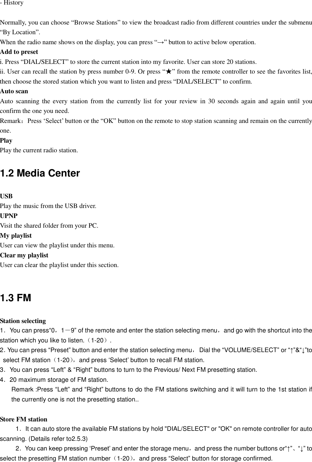 - History  Normally, you can choose “Browse Stations” to view the broadcast radio from different countries under the submenu “By Location”. When the radio name shows on the display, you can press “→” button to active below operation. Add to preset i. Press “DIAL/SELECT” to store the current station into my favorite. User can store 20 stations.   ii. User can recall the station by press number 0-9. Or press “★” from the remote controller to see the favorites list, then choose the stored station which you want to listen and press “DIAL/SELECT” to confirm. Auto scan Auto  scanning the  every  station  from  the  currently list  for your review in  30 seconds  again  and again until  you confirm the one you need.           Remark：Press „Select‟ button or the “OK” button on the remote to stop station scanning and remain on the currently one. Play Play the current radio station. 1.2 Media Center USB Play the music from the USB driver. UPNP Visit the shared folder from your PC. My playlist User can view the playlist under this menu. Clear my playlist User can clear the playlist under this section.  1.3 FM Station selecting 1．You can press“0，1－9” of the remote and enter the station selecting menu，and go with the shortcut into the station which you like to listen.（1-20）. 2．You can press “Preset” button and enter the station selecting menu，  Dial the “VOLUME/SELECT” or “↑”&amp;“↓”to select FM station（1-20）， and press „Select‟ button to recall FM station. 3．You can press “Left” &amp; “Right” buttons to turn to the Previous/ Next FM presetting station. 4．20 maximum storage of FM station. Remark :Press “Left” and “Right” buttons to do the FM stations switching and it will turn to the 1st station if the currently one is not the presetting station..  Store FM station 1．It can auto store the available FM stations by hold &quot;DIAL/SELECT&quot; or &quot;OK&quot; on remote controller for auto scanning. (Details refer to2.5.3) 2．You can keep pressing „Preset‟ and enter the storage menu，and press the number buttons or“↑”、“↓” to select the presetting FM station number（1-20）， and press “Select” button for storage confirmed.  