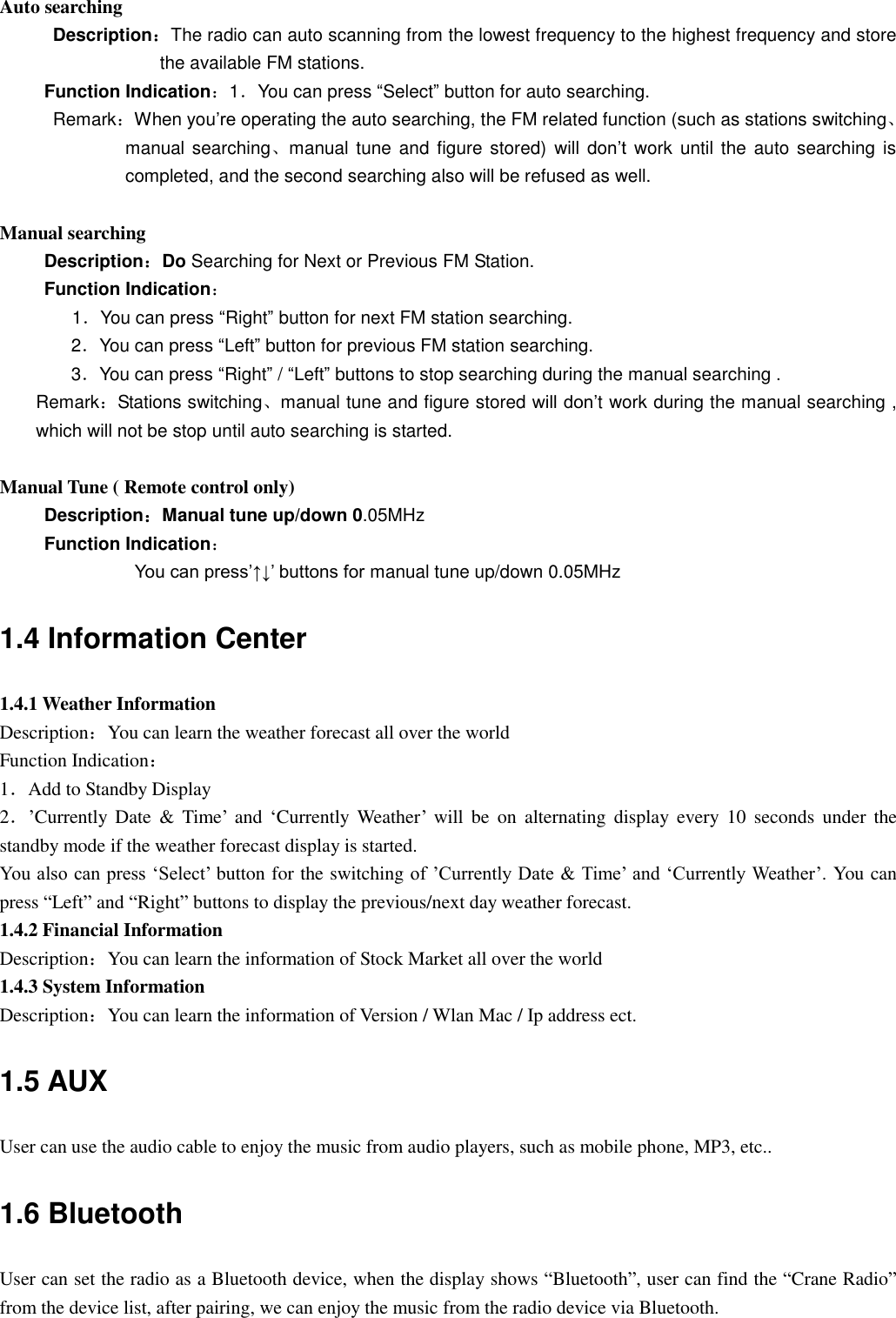 Auto searching Description：The radio can auto scanning from the lowest frequency to the highest frequency and store the available FM stations. Function Indication：1．You can press “Select” button for auto searching. Remark：When you‟re operating the auto searching, the FM related function (such as stations switching、manual searching、manual tune  and  figure stored)  will  don‟t work until the  auto searching  is completed, and the second searching also will be refused as well.  Manual searching Description：Do Searching for Next or Previous FM Station. Function Indication： 1．You can press “Right” button for next FM station searching. 2．You can press “Left” button for previous FM station searching. 3．You can press “Right” / “Left” buttons to stop searching during the manual searching . Remark：Stations switching、manual tune and figure stored will don‟t work during the manual searching , which will not be stop until auto searching is started.  Manual Tune ( Remote control only) Description：Manual tune up/down 0.05MHz Function Indication： You can press‟↑↓‟ buttons for manual tune up/down 0.05MHz 1.4 Information Center 1.4.1 Weather Information Description：You can learn the weather forecast all over the world Function Indication： 1．Add to Standby Display 2．‟Currently  Date  &amp;  Time‟  and  „Currently  Weather‟  will  be  on  alternating  display  every  10  seconds  under the standby mode if the weather forecast display is started. You also can press „Select‟ button for the switching of ‟Currently Date &amp; Time‟ and „Currently Weather‟. You can press “Left” and “Right” buttons to display the previous/next day weather forecast. 1.4.2 Financial Information Description：You can learn the information of Stock Market all over the world 1.4.3 System Information Description：You can learn the information of Version / Wlan Mac / Ip address ect. 1.5 AUX User can use the audio cable to enjoy the music from audio players, such as mobile phone, MP3, etc.. 1.6 Bluetooth User can set the radio as a Bluetooth device, when the display shows “Bluetooth”, user can find the “Crane Radio” from the device list, after pairing, we can enjoy the music from the radio device via Bluetooth.  