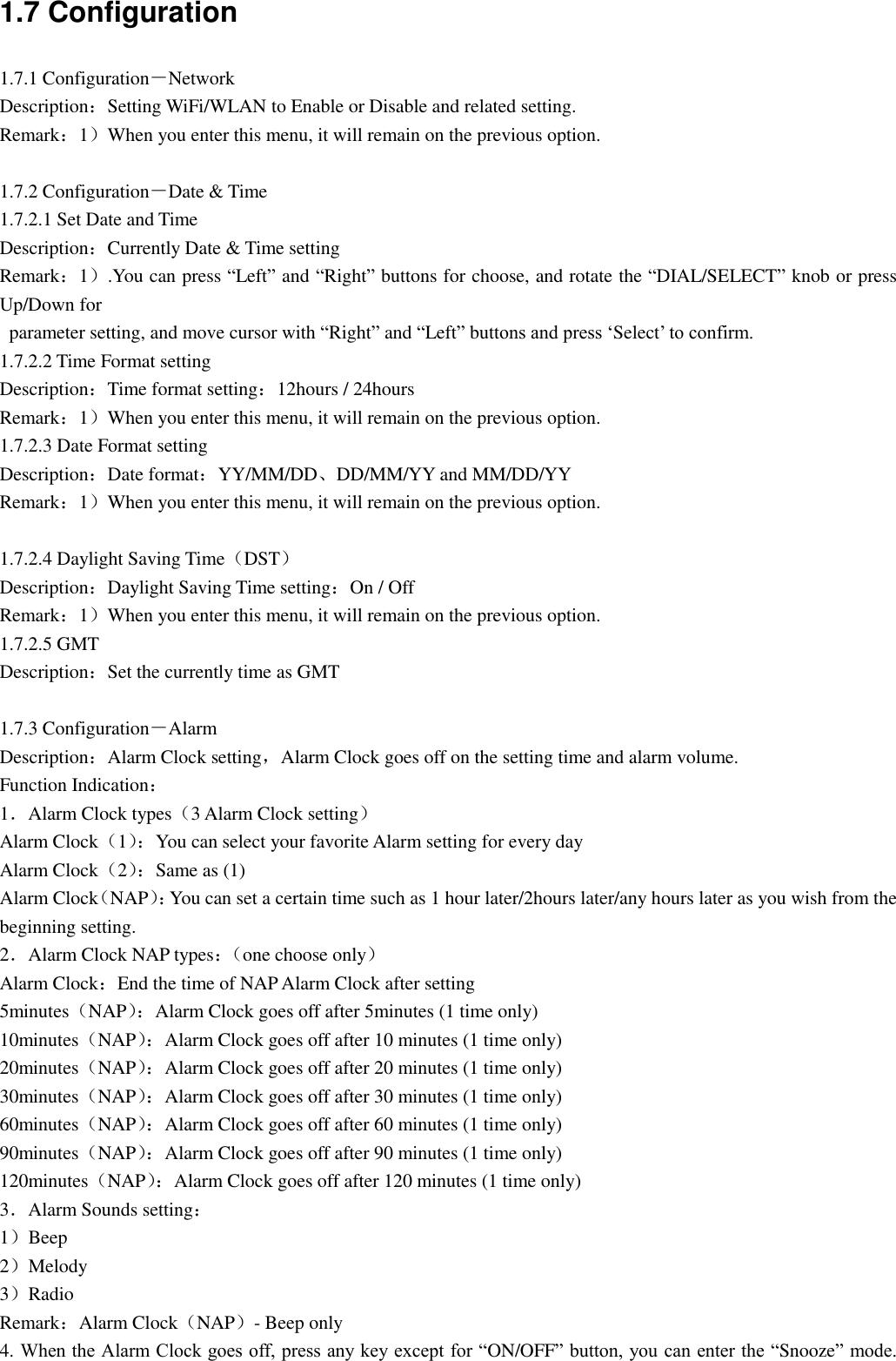 1.7 Configuration 1.7.1 Configuration－Network Description：Setting WiFi/WLAN to Enable or Disable and related setting. Remark：1）When you enter this menu, it will remain on the previous option.  1.7.2 Configuration－Date &amp; Time   1.7.2.1 Set Date and Time   Description：Currently Date &amp; Time setting Remark：1）.You can press “Left” and “Right” buttons for choose, and rotate the “DIAL/SELECT” knob or press Up/Down for   parameter setting, and move cursor with “Right” and “Left” buttons and press „Select‟ to confirm. 1.7.2.2 Time Format setting Description：Time format setting：12hours / 24hours Remark：1）When you enter this menu, it will remain on the previous option. 1.7.2.3 Date Format setting Description：Date format：YY/MM/DD、DD/MM/YY and MM/DD/YY Remark：1）When you enter this menu, it will remain on the previous option.  1.7.2.4 Daylight Saving Time（DST） Description：Daylight Saving Time setting：On / Off Remark：1）When you enter this menu, it will remain on the previous option. 1.7.2.5 GMT Description：Set the currently time as GMT  1.7.3 Configuration－Alarm Description：Alarm Clock setting，Alarm Clock goes off on the setting time and alarm volume. Function Indication： 1．Alarm Clock types（3 Alarm Clock setting） Alarm Clock（1）： You can select your favorite Alarm setting for every day Alarm Clock（2）： Same as (1) Alarm Clock（NAP）：You can set a certain time such as 1 hour later/2hours later/any hours later as you wish from the beginning setting. 2．Alarm Clock NAP types：（ one choose only） Alarm Clock：End the time of NAP Alarm Clock after setting 5minutes（NAP）： Alarm Clock goes off after 5minutes (1 time only) 10minutes（NAP）： Alarm Clock goes off after 10 minutes (1 time only) 20minutes（NAP）： Alarm Clock goes off after 20 minutes (1 time only) 30minutes（NAP）： Alarm Clock goes off after 30 minutes (1 time only) 60minutes（NAP）：Alarm Clock goes off after 60 minutes (1 time only) 90minutes（NAP）： Alarm Clock goes off after 90 minutes (1 time only) 120minutes（NAP）： Alarm Clock goes off after 120 minutes (1 time only) 3．Alarm Sounds setting： 1）Beep 2）Melody 3）Radio Remark：Alarm Clock（NAP）- Beep only 4. When the Alarm Clock goes off, press any key except for “ON/OFF” button, you can enter the “Snooze” mode. 