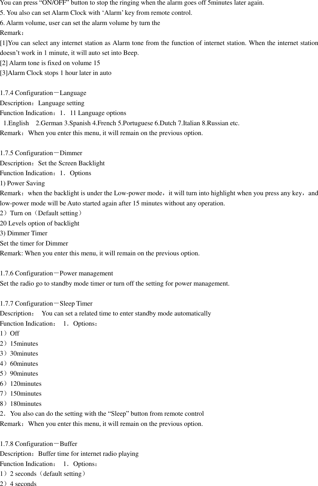 You can press “ON/OFF” button to stop the ringing when the alarm goes off 5minutes later again. 5. You also can set Alarm Clock with „Alarm‟ key from remote control. 6. Alarm volume, user can set the alarm volume by turn the   Remark： [1]You can select any internet station as Alarm tone from the function of internet station. When the internet station doesn‟t work in 1 minute, it will auto set into Beep. [2] Alarm tone is fixed on volume 15 [3]Alarm Clock stops 1 hour later in auto  1.7.4 Configuration－Language Description：Language setting Function Indication：1．11 Language options   1.English    2.German 3.Spanish 4.French 5.Portuguese 6.Dutch 7.Italian 8.Russian etc. Remark：When you enter this menu, it will remain on the previous option.  1.7.5 Configuration－Dimmer Description：Set the Screen Backlight Function Indication：1．Options 1) Power Saving Remark：when the backlight is under the Low-power mode，it will turn into highlight when you press any key，and low-power mode will be Auto started again after 15 minutes without any operation. 2）Turn on（Default setting） 20 Levels option of backlight 3) Dimmer Timer Set the timer for Dimmer   Remark: When you enter this menu, it will remain on the previous option.  1.7.6 Configuration－Power management Set the radio go to standby mode timer or turn off the setting for power management.  1.7.7 Configuration－Sleep Timer Description：  You can set a related time to enter standby mode automatically Function Indication：  1．Options： 1）Off 2）15minutes 3）30minutes 4）60minutes 5）90minutes 6）120minutes 7）150minutes 8）180minutes 2．You also can do the setting with the “Sleep” button from remote control Remark：When you enter this menu, it will remain on the previous option.  1.7.8 Configuration－Buffer Description：Buffer time for internet radio playing Function Indication：  1．Options： 1）2 seconds（default setting） 2）4 seconds 