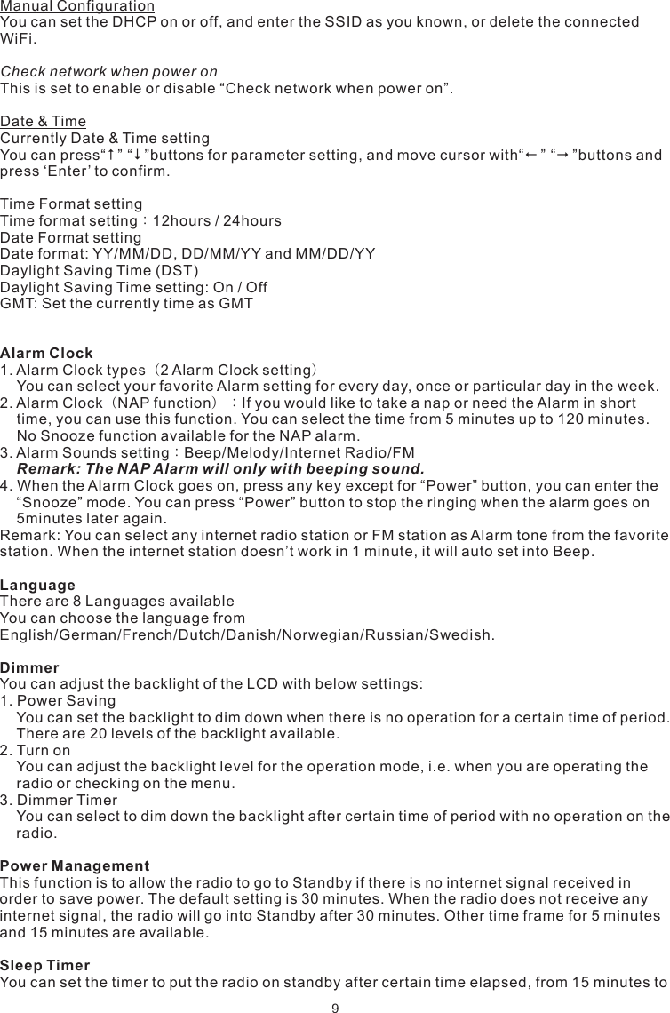 9Manual ConfigurationYou can set the DHCP on or off, and enter the SSID as you known, or delete the connected WiFi.Check network when power onThis is set to enable or disable “Check network when power on”.Date &amp; TimeCurrently Date &amp; Time settingYou can press“” “”buttons for parameter setting, and move cursor with“” “”buttons and press ‘Enter’ to confirm.Time Format settingTime format setting：12hours / 24hoursDate Format settingDate format: YY/MM/DD, DD/MM/YY and MM/DD/YYDaylight Saving Time (DST)Daylight Saving Time setting: On / OffGMT: Set the currently time as GMTAlarm Clock1. Alarm Clock types（2 Alarm Clock setting）You can select your favorite Alarm setting for every day, once or particular day in the week.2. Alarm Clock（NAP function）：If you would like to take a nap or need the Alarm in short time, you can use this function. You can select the time from 5 minutes up to 120 minutes. No Snooze function available for the NAP alarm. 3. Alarm Sounds setting：Beep/Melody/Internet Radio/FMRemark: The NAP Alarm will only with beeping sound. 4. When the Alarm Clock goes on, press any key except for “Power” button, you can enter the “Snooze” mode. You can press “Power” button to stop the ringing when the alarm goes on 5minutes later again.    Remark: You can select any internet radio station or FM station as Alarm tone from the favorite station. When the internet station doesn’t work in 1 minute, it will auto set into Beep.         LanguageThere are 8 Languages availableYou can choose the language from English/German/French/Dutch/Danish/Norwegian/Russian/Swedish.DimmerYou can adjust the backlight of the LCD with below settings:1. Power SavingYou can set the backlight to dim down when there is no operation for a certain time of period.                       There are 20 levels of the backlight available. 2. Turn onYou can adjust the backlight level for the operation mode, i.e. when you are operating the radio or checking on the menu.3. Dimmer TimerYou can select to dim down the backlight after certain time of period with no operation on the radio. Power ManagementThis function is to allow the radio to go to Standby if there is no internet signal received in order to save power. The default setting is 30 minutes. When the radio does not receive any internet signal, the radio will go into Standby after 30 minutes. Other time frame for 5 minutes and 15 minutes are available. Sleep TimerYou can set the timer to put the radio on standby after certain time elapsed, from 15 minutes to 