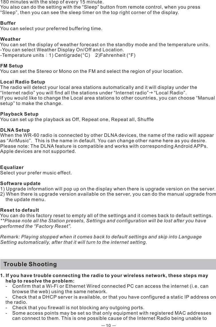 10180 minutes with the step of every 15 minute. You also can do the setting with the “Sleep” button from remote control, when you press “Sleep”, then you can see the sleep timer on the top right corner of the display. BufferYou can select your preferred buffering time.  WeatherYou can set the display of weather forecast on the standby mode and the temperature units.-You can select Weather Display On/Off and Location.-Temperature units：1) Centigrade(°C)    2)Fahrenheit (°F)FM SetupYou can set the Stereo or Mono on the FM and select the region of your location.Local Radio SetupThe radio will detect your local area stations automatically and it will display under the “Internet radio” you will find all the stations under “Internet radio”“Local Radio”.If you would like to change the Local area stations to other countries, you can choose “Manual setup” to make the change. Playback SetupYou can set up the playback as Off, Repeat one, Repeat all, ShuffleDLNA SetupWhen the WR-60 radio is connected by other DLNA devices, the name of the radio will appear as “AirMusic”.  This is the name in default. You can change other name here as you desire. Please note: The DLNA feature is compatible and works with corresponding Android APPs. Apple devices are not supported.EqualizerSelect your prefer music effect. Software update1) Upgrade information will pop up on the display when there is upgrade version on the server.2) When there is upgrade version available on the server, you can do the manual upgrade from the update menu.Reset to defaultYou can do this factory reset to empty all of the settings and it comes back to default settings.**Please note all the Station presets, Settings and configuration will be lost after you have performed the “Factory Reset”. Remark: Playing stopped when it comes back to default settings and skip into Language Setting automatically, after that it will turn to the internet setting.  Trouble Shooting1. If you have trouble connecting the radio to your wireless network, these steps may help to resolve the problem:  -  Confirm that a Wi-Fi or Ethernet Wired connected PC can access the internet (i.e. can      browse the web) using the same network.  -  Check that a DHCP server is available, or that you have configured a static IP address on  the radio.  -  Check that you firewall is not blocking any outgoing ports.  -  Some access points may be set so that only equipment with registered MAC addresses     can connect to them. This is one possible cause of the Internet Radio being unable to   