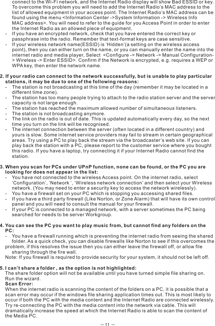 11  connect to the Wi-Fi network, and the Internet Radio display will show Bad ESSID or key.    To overcome this problem you will need to add the Internet Radio’s MAC address to the    list of allowed equipment in your access point. The Internet Radio’s MAC address can be   found using the menu &lt;Information Center -&gt;System Information -&gt; Wireless Info     MAC address&gt;. You will need to refer to the guide for you Access Point in order to enter   the Internet Radio as an allowed piece of equipment.  -  If you have an encrypted network, check that you have entered the correct key or    passphrase into the radio. Remember that text-format keys are case sensitive.  -  If your wireless network name(ESSID) is ‘Hidden’(a setting on the wireless access    point), then you can either turn on the name, or you can manually enter the name into the    internet radio and media player, Select  &lt;Configure -&gt; Network -&gt; Manual Configuration-  &gt; Wireless -&gt; Enter ESSID&gt;. Confirm if the Network is encrypted, e.g. requires a WEP or    WPA key, then enter the network name.2. If your radio can connect to the network successfully, but is unable to play particular stations, it may be due to one of the following reasons:  -  The station is not broadcasting at this time of the day (remember it may be located in a    different time zone).  -  The station has too many people trying to attach to the radio station server and the server  capacity is not large enough.  -  The station has reached the maximum allowed number of simultaneous listeners.  -  The station is not broadcasting anymore.  -  The link on the radio is out of date. This is updated automatically every day, so the next   time you turn on the link will be recognised.  -  The internet connection between the server (often located in a different country) and    yours is slow. Some internet service providers may fail to stream in certain geographical    areas. Try using a PC to play back the stream via the broadcaster’s web site. If you can   play back the station with a PC, please report to the customer service where you bought   this radio. If you have a laptop, try connecting it if your Internet Radio cannot find the   station.3. When you scan for PCs under UPnP function, none can be found, or the PC you are looking for does not appear in the list:  -  You have not connected to the wireless Access point. On the internet radio, select   ‘Configuration’, ‘Network ’, ‘Wireless network connection’ and then select your Wireless    network. (You may need to enter a security key to access the network wirelessly).  -  You have a firewall set on your PC which is stopping you accessing shared files.  -  If you have a third party firewall (Like Norton, or Zone Alarm) that will have its own control   panel and you will need to consult the manual for your firewall.  -  If your PC is connected to a managed network, with a server sometimes the PC being    searched for needs to be server Workgroup.4. You can see the PC you want to play music from, but cannot find any folders on the PC:  -  You have a firewall running which is preventing the internet radio from seeing the shared    folder. As a quick check, you can disable firewalls like Norton to see if this overcomes the  problem, if this resolves the issue then you can either leave the firewall off, or allow file    sharing through the fire wall.  Note: If you firewall is required to provide security for your system, it should not be left off. 5. I can’t share a folder , as the option is not highlighted:  The share folder option will not be available until you have turned simple file sharing on. Run the wizard.  Scan Error:  When the internet radio is scanning the content of the folders on a PC, it is possible that a scan error may occur if the windows file sharing application times out. This is most likely to occur if both the PC with the media content and the Internet Radio are connected wirelessly.  Try re-connecting the PC with the media content into the network via cable. This will dramatically increase the speed at which the Internet Radio is able to scan the content of the Media PC.