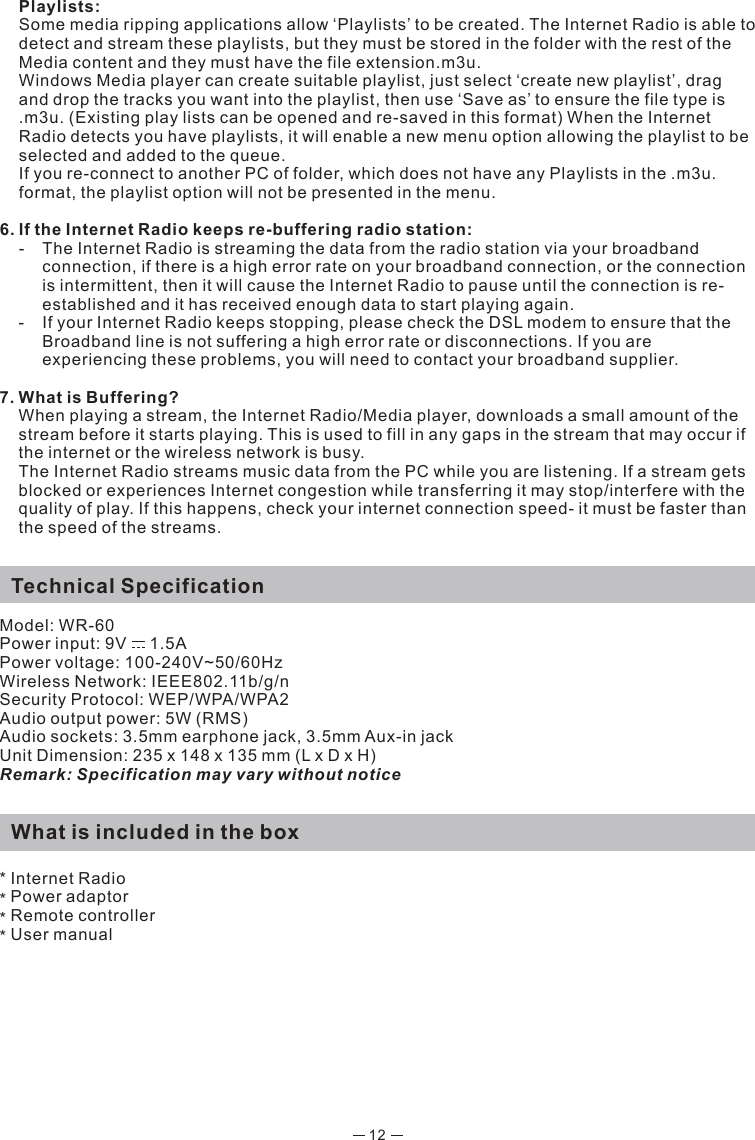 12  Playlists:  Some media ripping applications allow ‘Playlists’ to be created. The Internet Radio is able to detect and stream these playlists, but they must be stored in the folder with the rest of the Media content and they must have the file extension.m3u.   Windows Media player can create suitable playlist, just select ‘create new playlist’, drag and drop the tracks you want into the playlist, then use ‘Save as’ to ensure the file type is .m3u. (Existing play lists can be opened and re-saved in this format) When the Internet Radio detects you have playlists, it will enable a new menu option allowing the playlist to be selected and added to the queue.  If you re-connect to another PC of folder, which does not have any Playlists in the .m3u. format, the playlist option will not be presented in the menu.6. If the Internet Radio keeps re-buffering radio station:  -  The Internet Radio is streaming the data from the radio station via your broadband    connection, if there is a high error rate on your broadband connection, or the connection   is intermittent, then it will cause the Internet Radio to pause until the connection is re-   established and it has received enough data to start playing again.  -  If your Internet Radio keeps stopping, please check the DSL modem to ensure that the    Broadband line is not suffering a high error rate or disconnections. If you are    experiencing these problems, you will need to contact your broadband supplier.7. What is Buffering?  When playing a stream, the Internet Radio/Media player, downloads a small amount of the stream before it starts playing. This is used to fill in any gaps in the stream that may occur if the internet or the wireless network is busy.  The Internet Radio streams music data from the PC while you are listening. If a stream gets blocked or experiences Internet congestion while transferring it may stop/interfere with the quality of play. If this happens, check your internet connection speed- it must be faster than the speed of the streams.  Technical SpecificationModel: WR-60Power input: 9V     1.5A Power voltage: 100-240V~50/60HzWireless Network: IEEE802.11b/g/nSecurity Protocol: WEP/WPA/WPA2 Audio output power: 5W (RMS)Audio sockets: 3.5mm earphone jack, 3.5mm Aux-in jackUnit Dimension: 235 x 148 x 135 mm (L x D x H) Remark: Specification may vary without notice  What is included in the box* Internet Radio Power adaptor * Remote controller * User manual*