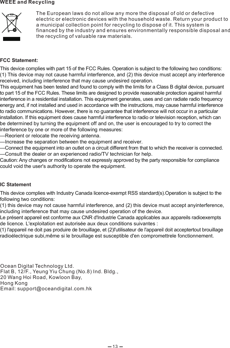 WEEE and RecyclingThe European laws do not allow any more the disposal of old or defective electric or electronic devices with the household waste. Return your product to a municipal collection point for recycling to dispose of it. This system is financed by the industry and ensures environmentally responsible disposal and the recycling of valuable raw materials.Ocean Digital Technology Ltd.Flat B, 12/F., Yeung Yiu Chung (No.8) Ind. Bldg., 20 Wang Hoi Road, Kowloon Bay, Hong KongEmail: support@oceandigital.com.hk 13FCC Statement:This device complies with part 15 of the FCC Rules. Operation is subject to the following two conditions: (1) This device may not cause harmful interference, and (2) this device must accept any interference received, including interference that may cause undesired operation. This equipment has been tested and found to comply with the limits for a Class B digital device, pursuant to part 15 of the FCC Rules. These limits are designed to provide reasonable protection against harmful interference in a residential installation. This equipment generates, uses and can radiate radio frequency energy and, if not installed and used in accordance with the instructions, may cause harmful interference to radio communications. However, there is no guarantee that interference will not occur in a particular installation. If this equipment does cause harmful interference to radio or television reception, which can be determined by turning the equipment off and on, the user is encouraged to try to correct the interference by one or more of the following measures: —Reorient or relocate the receiving antenna. —Increase the separation between the equipment and receiver. —Connect the equipment into an outlet on a circuit different from that to which the receiver is connected. —Consult the dealer or an experienced radio/TV technician for help. Caution: Any changes or modifications not expressly approved by the party responsible for compliance could void the user&apos;s authority to operate the equipment.   IC Statement This device complies with Industry Canada licence-exempt RSS standard(s).Operation is subject to the following two conditions:(1) this device may not cause harmful interference, and (2) this device must accept anyinterference, including interference that may cause undesired operation of the device.Le présent appareil est conforme aux CNR d&apos;Industrie Canada applicables aux appareils radioexempts de licence. L&apos;exploitation est autorisée aux deux conditions suivantes :(1) l&apos;appareil ne doit pas produire de brouillage, et (2)l&apos;utilisateur de l&apos;appareil doit acceptertout brouillage radioélectrique subi,même si le brouillage est susceptible d&apos;en compromettrele fonctionnement.   