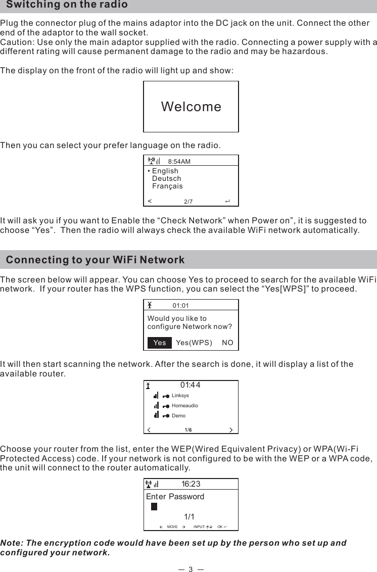 3Switching on the radioPlug the connector plug of the mains adaptor into the DC jack on the unit. Connect the other end of the adaptor to the wall socket. Caution: Use only the main adaptor supplied with the radio. Connecting a power supply with a different rating will cause permanent damage to the radio and may be hazardous.The display on the front of the radio will light up and show: Then you can select your prefer language on the radio.   It will ask you if you want to Enable the “Check Network” when Power on”, it is suggested to choose “Yes”.  Then the radio will always check the available WiFi network automatically.   Connecting to your WiFi NetworkThe screen below will appear. You can choose Yes to proceed to search for the available WiFi network.  If your router has the WPS function, you can select the “Yes[WPS]” to proceed.  It will then start scanning the network. After the search is done, it will display a list of the available router. Choose your router from the list, enter the WEP(Wired Equivalent Privacy) or WPA(Wi-Fi Protected Access) code. If your network is not configured to be with the WEP or a WPA code, the unit will connect to the router automatically.           Note: The encryption code would have been set up by the person who set up and configured your network.Welcome• English   Deutsch   Français&lt;                2/7                    8:54AM01:01Would you like toconfigure Network now?         Yes(WPS)     NOYes01:44LinksysHomeaudioDemoMOVE INPUT:OKEnter Password1/116:23