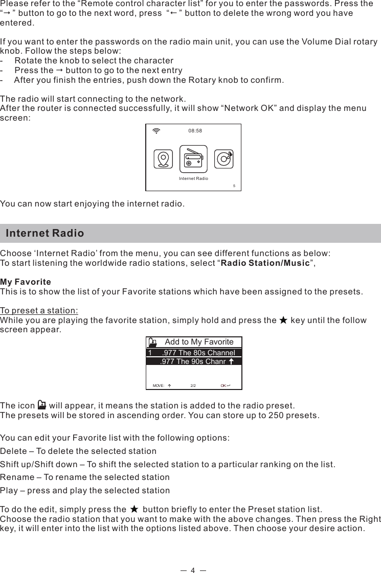 4Please refer to the “Remote control character list” for you to enter the passwords. Press the “” button to go to the next word, press  “” button to delete the wrong word you have entered. If you want to enter the passwords on the radio main unit, you can use the Volume Dial rotary knob. Follow the steps below:-     Rotate the knob to select the character-     Press the  button to go to the next entry-     After you finish the entries, push down the Rotary knob to confirm. The radio will start connecting to the network. After the router is connected successfully, it will show “Network OK” and display the menu screen: You can now start enjoying the internet radio.  Internet RadioChoose ‘Internet Radio’ from the menu, you can see different functions as below:To start listening the worldwide radio stations, select “Radio Station/Music”,My FavoriteThis is to show the list of your Favorite stations which have been assigned to the presets.To preset a station:While you are playing the favorite station, simply hold and press the      key until the follow screen appear.  The icon      will appear, it means the station is added to the radio preset. The presets will be stored in ascending order. You can store up to 250 presets.You can edit your Favorite list with the following options:Delete – To delete the selected stationShift up/Shift down – To shift the selected station to a particular ranking on the list.Rename – To rename the selected stationPlay – press and play the selected stationTo do the edit, simply press the       button briefly to enter the Preset station list.Choose the radio station that you want to make with the above changes. Then press the Right key, it will enter into the list with the options listed above. Then choose your desire action.  08:58Internet Radio5MOV 2/2E:OK:Add to My Favorite.977 The 80s Channel1.977 The 90s Chanr