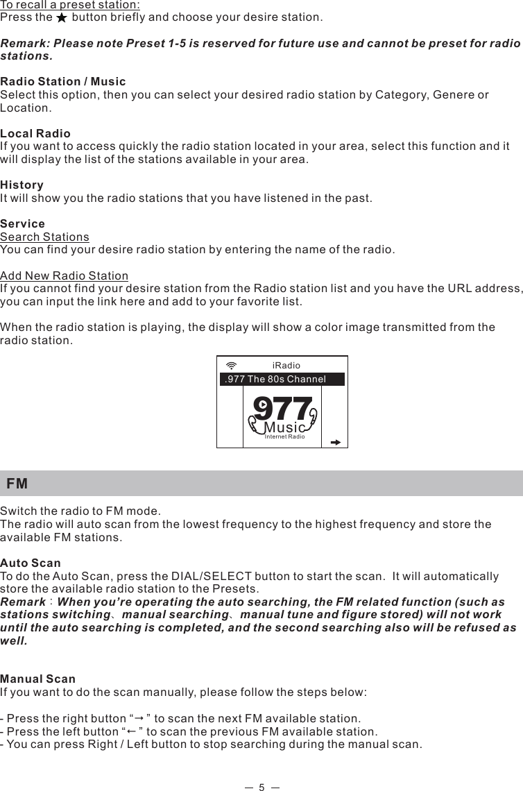 5To recall a preset station:Press the      button briefly and choose your desire station. Remark: Please note Preset 1-5 is reserved for future use and cannot be preset for radio stations. Radio Station / MusicSelect this option, then you can select your desired radio station by Category, Genere or Location. Local RadioIf you want to access quickly the radio station located in your area, select this function and it will display the list of the stations available in your area.HistoryIt will show you the radio stations that you have listened in the past. ServiceSearch Stations You can find your desire radio station by entering the name of the radio.            Add New Radio StationIf you cannot find your desire station from the Radio station list and you have the URL address, you can input the link here and add to your favorite list. When the radio station is playing, the display will show a color image transmitted from the radio station.    FMSwitch the radio to FM mode.The radio will auto scan from the lowest frequency to the highest frequency and store the available FM stations.Auto Scan To do the Auto Scan, press the DIAL/SELECT button to start the scan.  It will automatically store the available radio station to the Presets. Remark：When you’re operating the auto searching, the FM related function (such as stations switching、manual searching、manual tune and figure stored) will not work until the auto searching is completed, and the second searching also will be refused as well.Manual ScanIf you want to do the scan manually, please follow the steps below:- Press the right button “” to scan the next FM available station.- Press the left button “” to scan the previous FM available station. - You can press Right / Left button to stop searching during the manual scan. iRadio.977 The 80s Channel977MusicInternet Radio