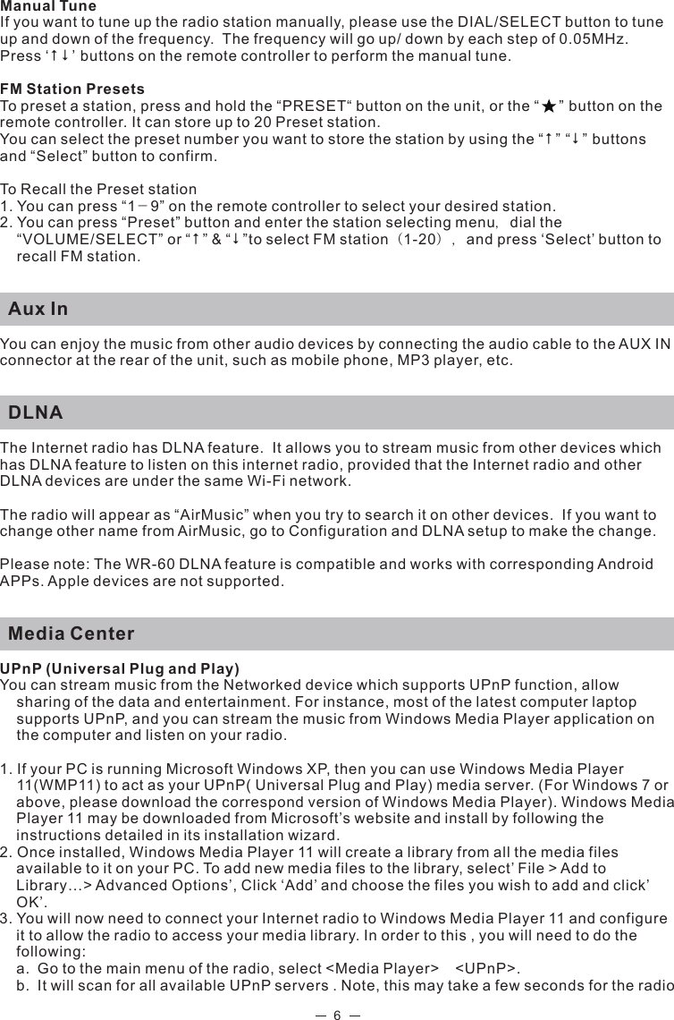 6Manual Tune If you want to tune up the radio station manually, please use the DIAL/SELECT button to tune up and down of the frequency.  The frequency will go up/ down by each step of 0.05MHz. Press ‘  ’ buttons on the remote controller to perform the manual tune. FM Station PresetsTo preset a station, press and hold the “PRESET“ button on the unit, or the “    ” button on the remote controller. It can store up to 20 Preset station. You can select the preset number you want to store the station by using the “” “” buttons and “Select” button to confirm. To Recall the Preset station1. You can press “1－9” on the remote controller to select your desired station. 2. You can press “Preset” button and enter the station selecting menu，dial the “VOLUME/SELECT” or “” &amp; “”to select FM station（1-20），and press ‘Select’ button to recall FM station.  Aux InYou can enjoy the music from other audio devices by connecting the audio cable to the AUX IN connector at the rear of the unit, such as mobile phone, MP3 player, etc.  DLNA The Internet radio has DLNA feature.  It allows you to stream music from other devices which has DLNA feature to listen on this internet radio, provided that the Internet radio and other DLNA devices are under the same Wi-Fi network.The radio will appear as “AirMusic” when you try to search it on other devices.  If you want to change other name from AirMusic, go to Configuration and DLNA setup to make the change. Please note: The WR-60 DLNA feature is compatible and works with corresponding Android APPs. Apple devices are not supported.  Media CenterUPnP (Universal Plug and Play)You can stream music from the Networked device which supports UPnP function, allow sharing of the data and entertainment. For instance, most of the latest computer laptop supports UPnP, and you can stream the music from Windows Media Player application on the computer and listen on your radio. 1. If your PC is running Microsoft Windows XP, then you can use Windows Media Player 11(WMP11) to act as your UPnP( Universal Plug and Play) media server. (For Windows 7 or above, please download the correspond version of Windows Media Player). Windows Media Player 11 may be downloaded from Microsoft’s website and install by following the instructions detailed in its installation wizard.2. Once installed, Windows Media Player 11 will create a library from all the media files available to it on your PC. To add new media files to the library, select’ File &gt; Add to Library…&gt; Advanced Options’, Click ‘Add’ and choose the files you wish to add and click’ OK’.3. You will now need to connect your Internet radio to Windows Media Player 11 and configure it to allow the radio to access your media library. In order to this , you will need to do the following:  a.  Go to the main menu of the radio, select &lt;Media Player&gt;  &lt;UPnP&gt;.   b.  It will scan for all available UPnP servers . Note, this may take a few seconds for the radio  