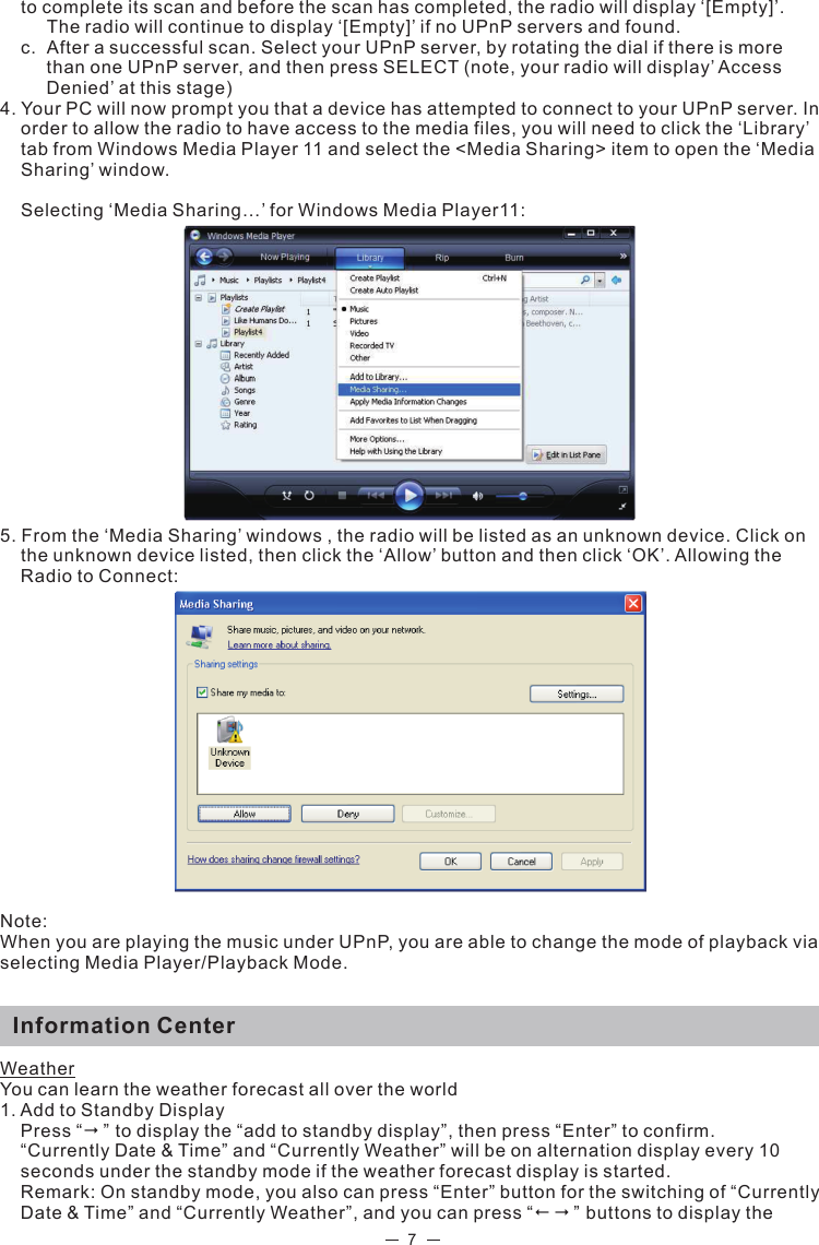  7to complete its scan and before the scan has completed, the radio will display ‘[Empty]’.    The radio will continue to display ‘[Empty]’ if no UPnP servers and found.  c.  After a successful scan. Select your UPnP server, by rotating the dial if there is more    than one UPnP server, and then press SELECT (note, your radio will display’ Access     Denied’ at this stage)4. Your PC will now prompt you that a device has attempted to connect to your UPnP server. In order to allow the radio to have access to the media files, you will need to click the ‘Library’ tab from Windows Media Player 11 and select the &lt;Media Sharing&gt; item to open the ‘Media Sharing’ window.Selecting ‘Media Sharing…’ for Windows Media Player11: 5. From the ‘Media Sharing’ windows , the radio will be listed as an unknown device. Click on the unknown device listed, then click the ‘Allow’ button and then click ‘OK’. Allowing the Radio to Connect: Note: When you are playing the music under UPnP, you are able to change the mode of playback via selecting Media Player/Playback Mode.  Information CenterWeatherYou can learn the weather forecast all over the world1. Add to Standby Display Press “” to display the “add to standby display”, then press “Enter” to confirm.“Currently Date &amp; Time” and “Currently Weather” will be on alternation display every 10 seconds under the standby mode if the weather forecast display is started.   Remark: On standby mode, you also can press “Enter” button for the switching of “Currently Date &amp; Time” and “Currently Weather”, and you can press “” buttons to display the  