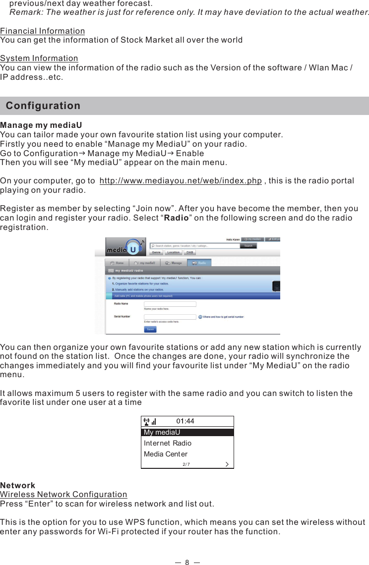 2/7My mediaU Int ernet RadioMedia Cent er8previous/next day weather forecast.  Remark: The weather is just for reference only. It may have deviation to the actual weather. Financial InformationYou can get the information of Stock Market all over the worldSystem InformationYou can view the information of the radio such as the Version of the software / Wlan Mac / IP address..etc.   ConfigurationManage my mediaUYou can tailor made your own favourite station list using your computer.Firstly you need to enable “Manage my MediaU” on your radio. Go to ConfigurationManage my MediaUEnableThen you will see “My mediaU” appear on the main menu. On your computer, go to  http://www.mediayou.net/web/index.php , this is the radio portal playing on your radio.Register as member by selecting “Join now”. After you have become the member, then you can login and register your radio. Select “Radio” on the following screen and do the radio registration. You can then organize your own favourite stations or add any new station which is currently not found on the station list.  Once the changes are done, your radio will synchronize the changes immediately and you will find your favourite list under “My MediaU” on the radio menu. It allows maximum 5 users to register with the same radio and you can switch to listen the favorite list under one user at a time NetworkWireless Network ConfigurationPress “Enter” to scan for wireless network and list out. This is the option for you to use WPS function, which means you can set the wireless without enter any passwords for Wi-Fi protected if your router has the function. 