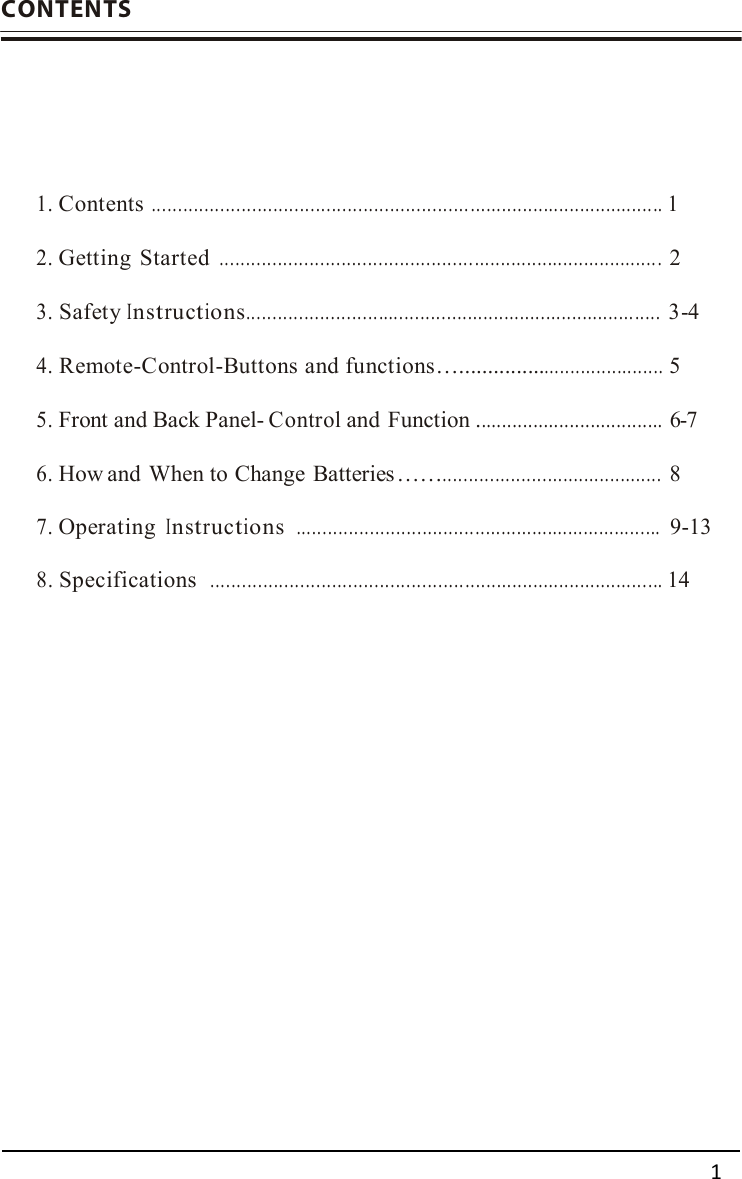      CONTENTS   1. Contents ............................................................ .....................................1  2. Getting  Started ................................................ .................................... 2  3. Safety Instructions............................................................................... 3-4  4. Remote-Control-Buttons and functions…...................................... 5  5. Front and Back Panel- Control and Function ....................................6-7  6. How and  When to Change  Batteries ……..........................................8   7. Operating Instructions  ......................................................................9-13   8. Specifications  ................................................ ......................................14                      1