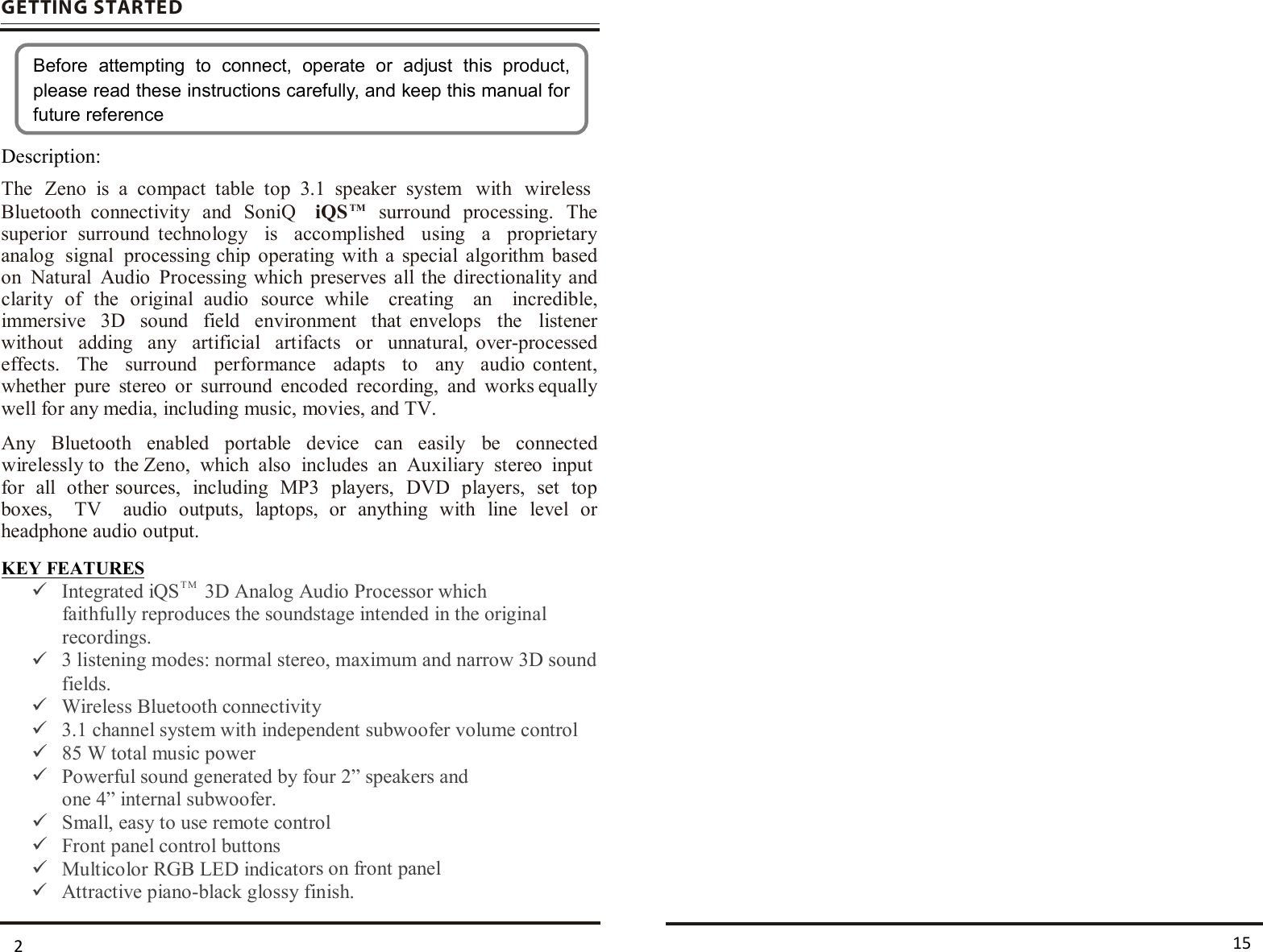 GETTIN G STARTEDDescription:KEY FEATURESIntegrated iQSTM 3D Analog Audio Processor whichfaithfully reproduces the soundstage intended in the originalrecordings.fields.Wireless Bluetooth connectivity3.1 channel system with independent subwoofer volume control85 W total music powerPowerful sound generated by four 2” speakers andone 4” internal subwoofer.Small, easy to use remote controlFront panel control buttonsMulticolor RGB LED indicators on front panelAttractive piano-black glossy finish.Before  attempting  to  connect,  operate  or  adjust  this  product, please read these instructions carefully, and keep this manual for future reference152 The  Zeno is  a  compact  table  top  3.1  speaker  system with  wireless Bluetooth  connectivity  and  SoniQ    iQSTM  surround  processing.  The superior  surround  technology  is  accomplished  using  a  proprietary analog  signal  processing chip operating  with  a  special  algorithm  based on  Natural  Audio  Processing which preserves  all  the directionality  and clarity  of  the  original  audio  source  while  creating  an  incredible, immersive  3D  sound  field  environment  that  envelops  the  listener without  adding  any  artificial  artifacts  or  unnatural, over-processed effects.  The  surround  performance  adapts  to  any  audio  content, whether  pure  stereo  or  surround  encoded  recording,  and  works equally well for any media, including music, movies, and TV.  Any  Bluetooth  enabled  portable  device  can  easily  be  connected wirelessly to  the Zeno,  which  also  includes  an  Auxiliary  stereo  input for  all  other sources,  including  MP3  players,  DVD  players,  set  top boxes,  TV  audio  outputs,  laptops,  or  anything  with  line  level  or headphone audio output.  3 listening modes: normal stereo, maximum and narrow 3D sound 