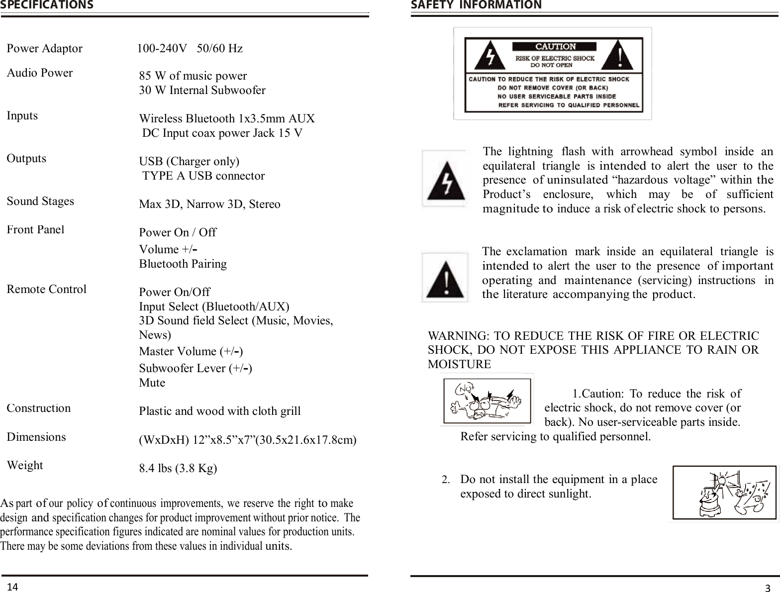  SPECIFICATIONS   Power Adaptor  100-240V   50/60 Hz Audio Power 85 W of music power 30 W Internal Subwoofer Inputs  Wireless Bluetooth 1x3.5mm AUX  DC Input coax power Jack 15 V Outputs  USB (Charger only)  TYPE A USB connector Sound Stages  Max 3D, Narrow 3D, Stereo Front Panel Power On / Off Volume +/- Bluetooth Pairing Remote Control Power On/Off Input Select (Bluetooth/AUX) 3D Sound field Select (Music, Movies, News) Master Volume (+/-) Subwoofer Lever (+/-) Mute Construction Plastic and wood with cloth grill Dimensions  (WxDxH) 12”x8.5”x7”(30.5x21.6x17.8cm) Weight  8.4 lbs (3.8 Kg)  As part of our  policy of continuous  improvements, we  reserve  the  right to make design and specification changes for product improvement without prior notice.  The performance specification figures indicated are nominal values for production units.  There may be some deviations from these values in individual units.   SAFETY   INFORMATION           The  lightning  flash  with  arrowhead  symbol  inside an equilateral  triangle  is intended to  alert  the  user  to  the presence  of uninsulated “hazardous  voltage”  within the Product’s  enclosure,  which  may  be  of  sufficient magnitude to induce  a risk of electric shock to persons.    The  exclamation  mark  inside  an  equilateral  triangle  is intended to  alert  the  user  to  the  presence  of important operating and maintenance (servicing)  instructions  in the literature accompanying the product.    WARNING: TO REDUCE THE RISK OF FIRE OR ELECTRIC SHOCK, DO  NOT EXPOSE THIS  APPLIANCE  TO RAIN OR MOISTURE  1. Caution:  To  reduce  the  risk  of electric shock, do not remove cover (or back). No user-serviceable parts inside. Refer servicing to qualified personnel.   2. Do not install the equipment in a place exposed to direct sunlight.      3 14 