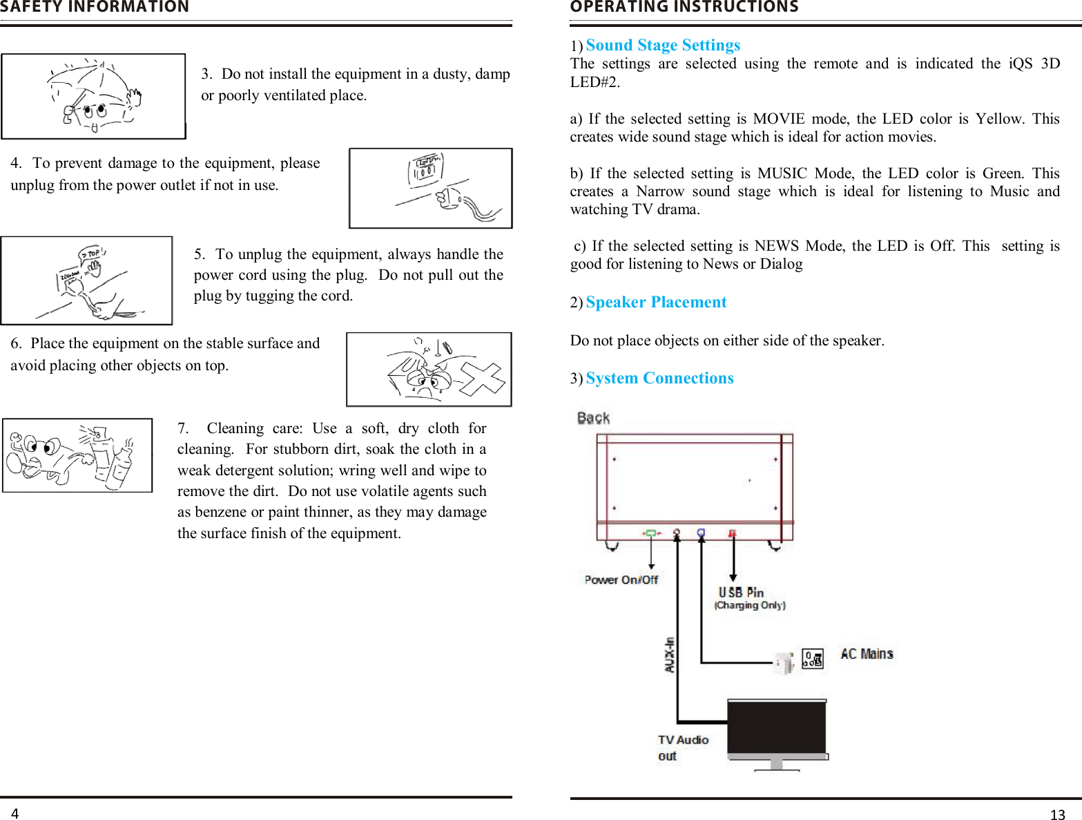     SAFETY INFORMATION                          OPERATING INSTRUCTIONS   1) Sound Stage Settings The  settings  are  selected  using  the  remote  and  is  indicated  the  iQS  3D              LED#2.    a)  If  the  selected  setting  is  MOVIE  mode,  the  LED  color  is  Yellow.  This creates wide sound stage which is ideal for action movies.   b)  If  the  selected  setting  is  MUSIC  Mode,  the  LED  color  is  Green.  This creates  a  Narrow  sound  stage  which  is  ideal  for  listening  to  Music  and watching TV drama.                     c)  If  the  selected  setting  is NEWS  Mode,  the LED  is  Off.  This    setting  is good for listening to News or Dialog    2) Speaker Placement   Do not place objects on either side of the speaker.  3) System Connections     3.  Do not install the equipment in a dusty, damp or poorly ventilated place. 4.  To prevent damage to the equipment, please unplug from the power outlet if not in use. 5.  To unplug the equipment, always handle the power cord using the plug.  Do not pull out the plug by tugging the cord.  6.  Place the equipment on the stable surface and avoid placing other objects on top.  7.    Cleaning  care:  Use  a  soft,  dry  cloth  for cleaning.  For stubborn dirt, soak the  cloth in a weak detergent solution; wring well and wipe to remove the dirt.  Do not use volatile agents such as benzene or paint thinner, as they may damage the surface finish of the equipment.  13 4