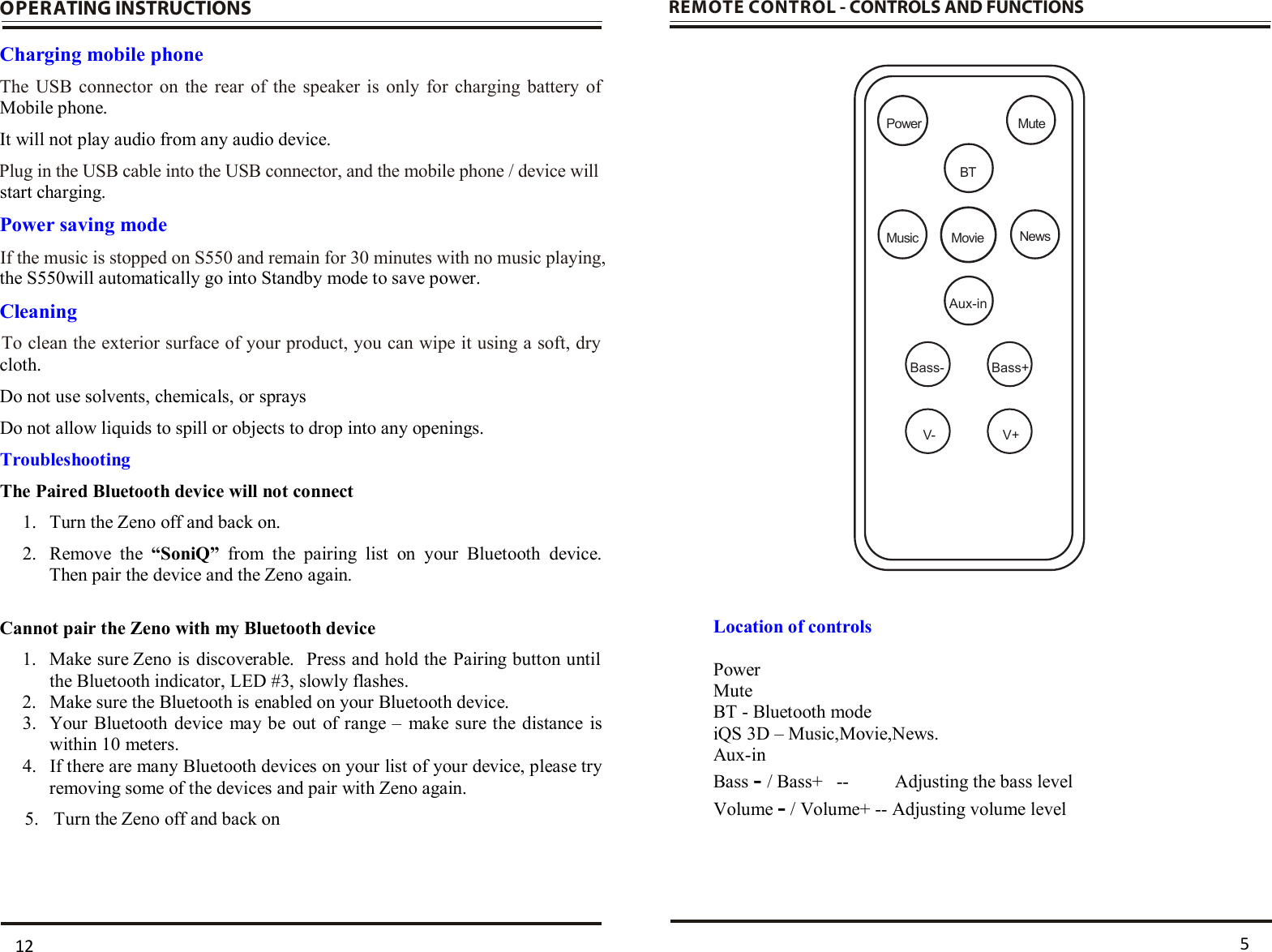  OPERATING INSTRUCTIONS  Charging mobile phone Mobile phone.  It will not play audio from any audio device. start charging.  Power saving mode the S550will automatically go into Standby mode to save power.  Cleaning cloth. Do not use solvents, chemicals, or sprays  Do not allow liquids to spill or objects to drop into any openings. Troubleshooting The Paired Bluetooth device will not connect 1. Turn the Zeno off and back on. 2. Remove  the  “SoniQ” from  the  pairing  list  on  your  Bluetooth  device.  Then pair the device and the Zeno again.   Cannot pair the Zeno with my Bluetooth device 1. Make sure Zeno is discoverable.  Press and hold the Pairing button until the Bluetooth indicator, LED #3, slowly flashes. 2. Make sure the Bluetooth is enabled on your Bluetooth device.  3. Your Bluetooth device may be out  of range –  make sure the  distance is within 10 meters. 4. If there are many Bluetooth devices on your list of your device, please try removing some of the devices and pair with Zeno again.         5.      Turn the Zeno off and back on   REMOTE CONTROL - CONTROLS AND FUNCTIONS                             Location of controls  Power Mute BT - Bluetooth mode iQS 3D – Music,Movie,News. Aux-in Bass - / Bass+   --   Adjusting the bass level Volume - / Volume+ -- Adjusting volume level  5 12Aux-inBass-V- V+Bass+MovieMusicBTNewsPower Mute To clean the exterior surface of your product, you can wipe it using a soft, dry If the music is stopped on S550 and remain for 30 minutes with no music playing, Plug in the USB cable into the USB connector, and the mobile phone / device will The USB connector on the rear of the speaker is only for charging battery of 