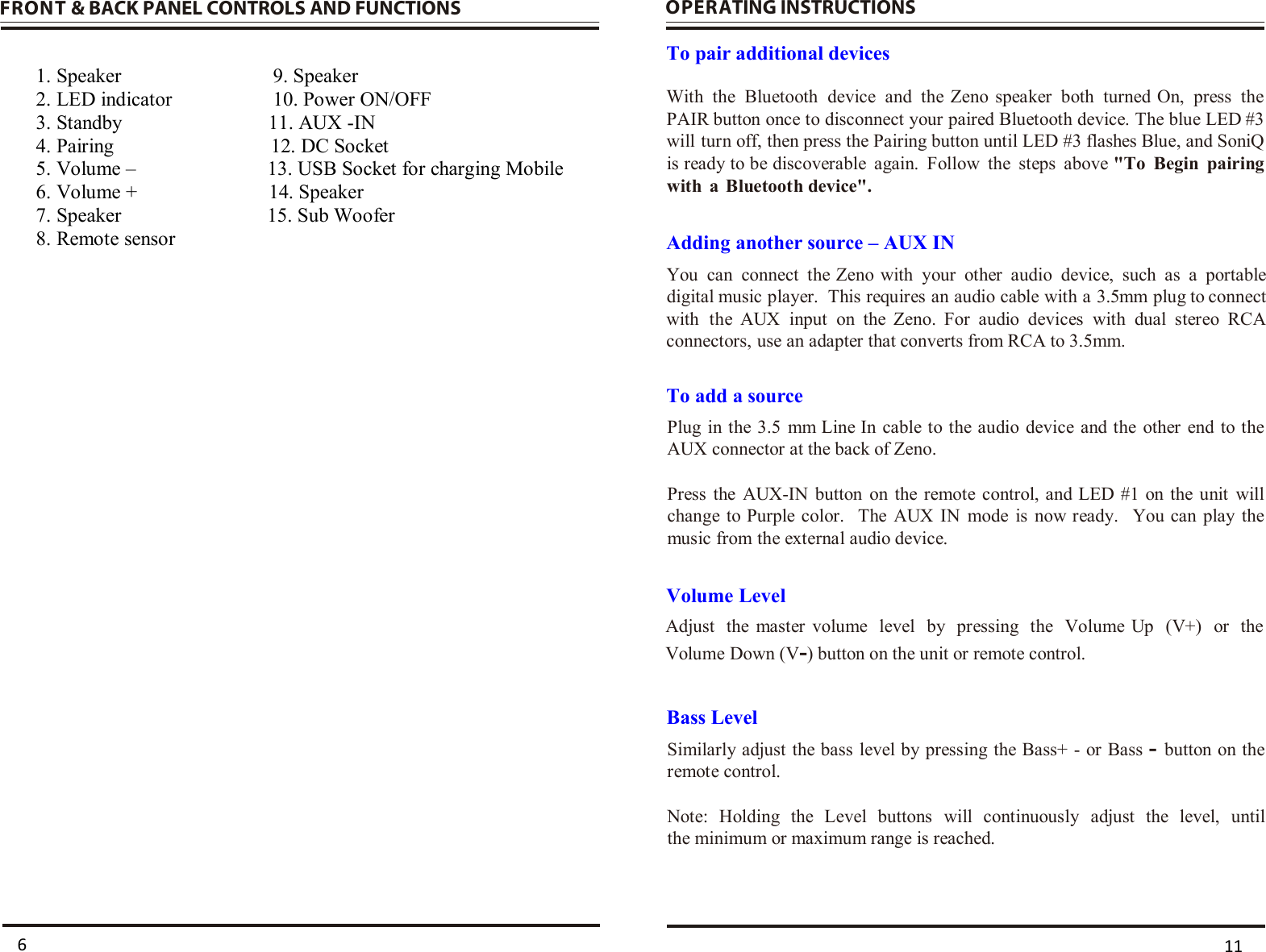  FRONT &amp; BACK PANEL CONTROLS AND FUNCTIONS   1. Speaker                         9. Speaker 2. LED indicator                    10. Power ON/OFF 3. Standby                             11. AUX -IN 4. Pairing                               12. DC Socket 5. Volume –                          13. USB Socket for charging Mobile 6. Volume +                          14. Speaker  7. Speaker                             15. Sub Woofer    8. Remote sensor       OPERATING INSTRUCTIONS  To pair additional devices Adding another source – AUX IN  To add a source Volume Level Bass Level      11 6With  the  Bluetooth  device  and  the Zeno speaker  both  turned On,  press  the PAIR button once to disconnect your paired Bluetooth device. The blue LED #3 will turn off, then press the Pairing button until LED #3 flashes Blue, and SoniQ is ready to be discoverable  again.  Follow  the  steps  above &quot;To  Begin  pairing with  a  Bluetooth device&quot;. You  can  connect  the Zeno with  your  other  audio  device,  such  as  a  portable digital music player.  This requires an audio cable with a 3.5mm plug to connect with  the  AUX  input  on  the Zeno.  For  audio  devices  with  dual  stereo  RCA connectors, use an adapter that converts from RCA to 3.5mm. Plug  in the 3.5  mm Line In  cable to the audio device  and the  other  end to the AUX connector at the back of Zeno.Press  the  AUX-IN  button  on  the  remote  control, and LED #1 on the  unit  will change to Purple color.   The  AUX IN  mode  is  now ready.    You can  play  the music from the external audio device.   Adjust  the  master volume  level  by  pressing  the  Volume  Up  (V+)  or  the Volume Down (V-) button on the unit or remote control. Similarly adjust the bass level by  pressing the Bass+ - or Bass - button on the remote control. Note:  Holding  the  Level  buttons  will  continuously  adjust  the  level,  until the minimum or maximum range is reached.    