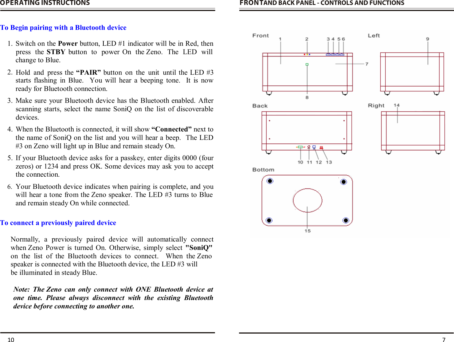 OPERATING INSTRUCTIONS           To Begin pairing with a Bluetooth device  1. Switch on the Power button, LED #1 indicator will be in Red, then change to Blue.  2. starts  flashing  in  Blue.    You  will  hear  a  beeping  tone.    It  is  now ready for Bluetooth connection. 3. Make sure  your Bluetooth device has the Bluetooth enabled.  After scanning  starts,  select  the  name SoniQ  on  the  list  of  discoverable devices. 4. When the Bluetooth is connected, it will show “Connected” next to the name of SoniQ on the list and you will hear a beep.  The LED #3 on Zeno will light up in Blue and remain steady On.  5. If your Bluetooth device asks for a passkey, enter digits 0000 (four zeros) or 1234 and press OK. Some devices may ask you to accept the connection. 6. Your Bluetooth device indicates when pairing is complete, and you will hear a tone from the Zeno speaker. The LED #3 turns to Blue and remain steady On while connected.  To connect a previously paired device  Normally,  a  previously  paired  device  will  automatically  connect when Zeno  Power  is  turned  On.  Otherwise,  simply  select  &quot;SoniQ&quot; on  the  list  of  the  Bluetooth  devices  to  connect.    When  the Zeno speaker is connected with the Bluetooth device, the LED #3 will be illuminated in steady Blue.   Note:  The Zeno  can  only  connect  with  ONE  Bluetooth  device  at one  time.  Please  always  disconnect  with  the  existing  Bluetooth device before connecting to another one.   FRONTAND BACK PANEL - CONTROLS AND FUNCTIONS                   10  7 press  the  STBY  button  to  power  On  the Zeno.  The  LED  will   Hold  and  press the “PAIR” button  on  the  unit  until the LED #3    