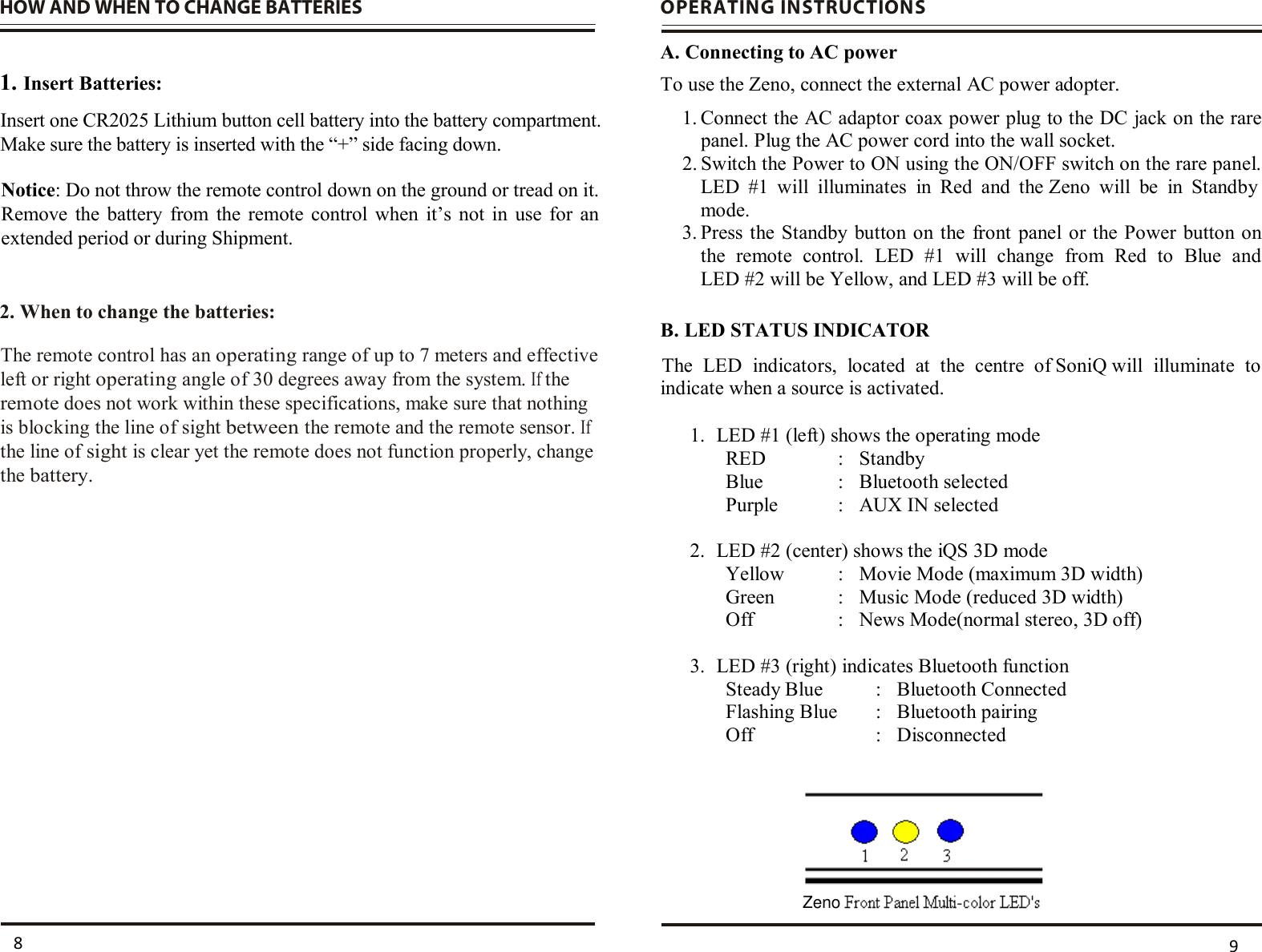 HOW AND WHEN TO CHANGE BATTERIES    1. Insert Batteries:     2. When to change the batteries:                       OPERATING INSTRUCTIONS  A. Connecting to AC power To use the Zeno, connect the external AC power adopter.  1.  Connect the AC adaptor coax power plug to the DC jack on the rare panel. Plug the AC power cord into the wall socket.  2.  Switch the Power to ON using the ON/OFF switch on the rare panel.  LED  #1  will  illuminates  in  Red  and  the Zeno  will  be  in  Standby mode.  3.  Press the Standby  button on the  front  panel or the Power  button on the  remote  control.  LED  #1  will  change  from  Red  to  Blue  and   LED #2 will be Yellow, and LED #3 will be off. B. LED STATUS INDICATOR  indicate when a source is activated.  1. LED #1 (left) shows the operating mode  RED  :  Standby Blue  :  Bluetooth selected Purple  :  AUX IN selected  2. LED #2 (center) shows the iQS 3D mode Yellow  :  Movie Mode (maximum 3D width) Green  :  Music Mode (reduced 3D width) Off  :  News Mode(normal stereo, 3D off)  3. LED #3 (right) indicates Bluetooth function Steady Blue  :  Bluetooth Connected Flashing Blue  :  Bluetooth pairing Off  :  Disconnected   8  9 Insert one CR2025 Lithium button cell battery into the battery compartment.Make sure the battery is inserted with the “+” side facing down.   Notice: Do not throw the remote control down on the ground or tread on it. Remove  the  battery  from the  remote  control when  it’s  not  in  use  for  an extended period or during Shipment. The remote control has an operating range of up to 7 meters and effectiveleft or right operating angle of 30 degrees away from the system. If theremote does not work within these specifications, make sure that nothingis blocking the line of sight between the remote and the remote sensor. Ifthe line of sight is clear yet the remote does not function properly, changethe battery. The  LED  indicators,  located  at  the  centre  of SoniQ will  illuminate  to Zeno