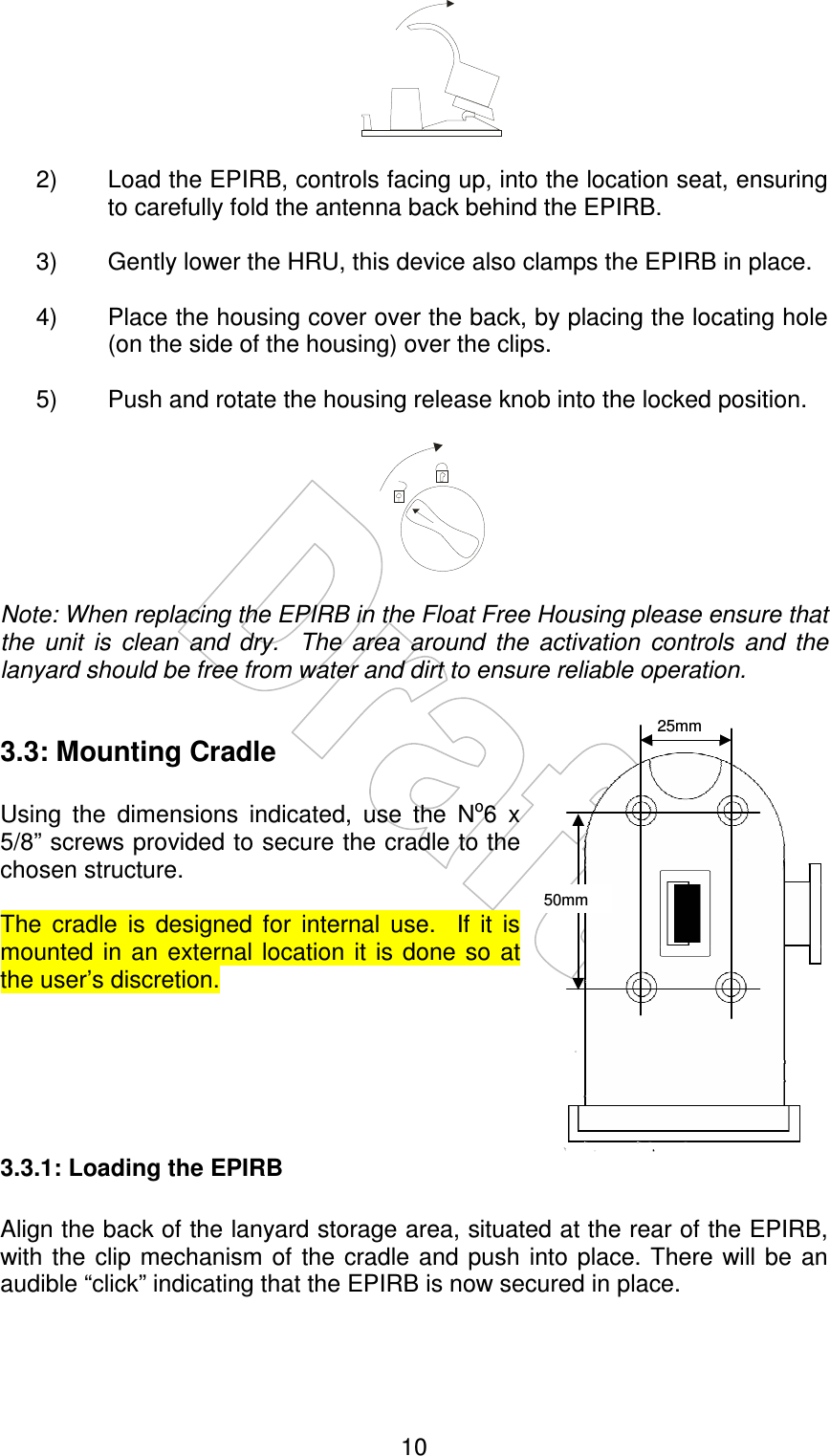    10   2)  Load the EPIRB, controls facing up, into the location seat, ensuring to carefully fold the antenna back behind the EPIRB.  3)  Gently lower the HRU, this device also clamps the EPIRB in place.  4)  Place the housing cover over the back, by placing the locating hole (on the side of the housing) over the clips.  5)  Push and rotate the housing release knob into the locked position.     Note: When replacing the EPIRB in the Float Free Housing please ensure that the  unit  is  clean  and  dry.    The  area  around  the  activation  controls  and  the lanyard should be free from water and dirt to ensure reliable operation.  3.3: Mounting Cradle  Using  the  dimensions  indicated,  use  the  No6  x 5/8” screws provided to secure the cradle to the chosen structure.  The  cradle  is  designed  for  internal  use.    If  it  is mounted  in  an  external location  it  is  done so at the user’s discretion.      3.3.1: Loading the EPIRB  Align the back of the lanyard storage area, situated at the rear of the EPIRB, with the clip  mechanism  of the  cradle and push  into place.  There will  be  an audible “click” indicating that the EPIRB is now secured in place.  25mm 50mm 