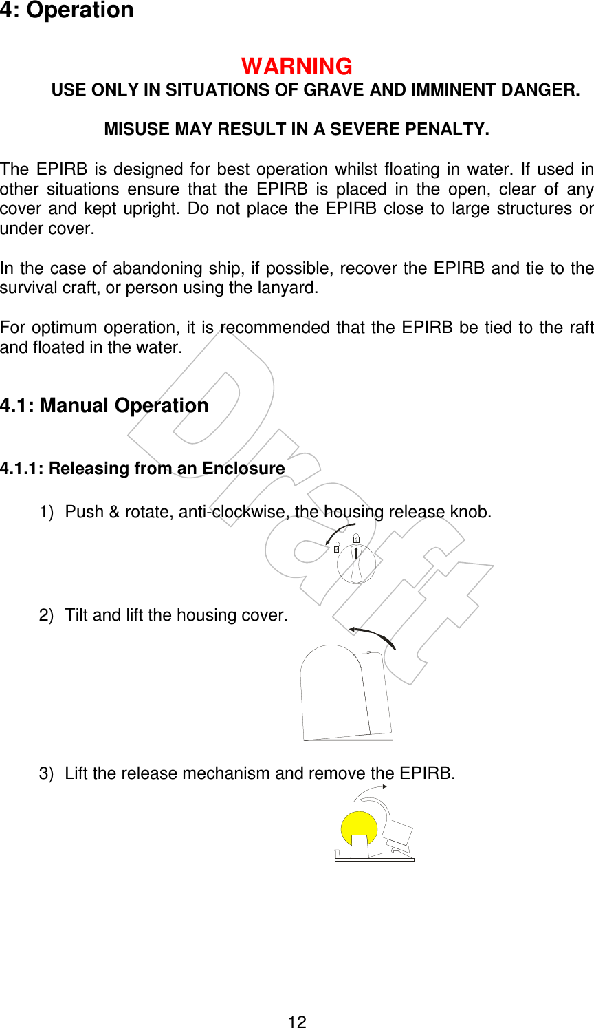    12 4: Operation  WARNING USE ONLY IN SITUATIONS OF GRAVE AND IMMINENT DANGER.  MISUSE MAY RESULT IN A SEVERE PENALTY.  The  EPIRB is  designed for best  operation  whilst floating in water.  If  used in other  situations  ensure  that  the  EPIRB  is  placed  in  the  open,  clear  of  any cover and  kept upright.  Do not  place the  EPIRB  close to  large structures  or under cover.  In the case of abandoning ship, if possible, recover the EPIRB and tie to the survival craft, or person using the lanyard.  For optimum operation, it is recommended that the EPIRB be tied to the raft and floated in the water.  4.1: Manual Operation  4.1.1: Releasing from an Enclosure  1)  Push &amp; rotate, anti-clockwise, the housing release knob.         2)  Tilt and lift the housing cover.               3)  Lift the release mechanism and remove the EPIRB.           