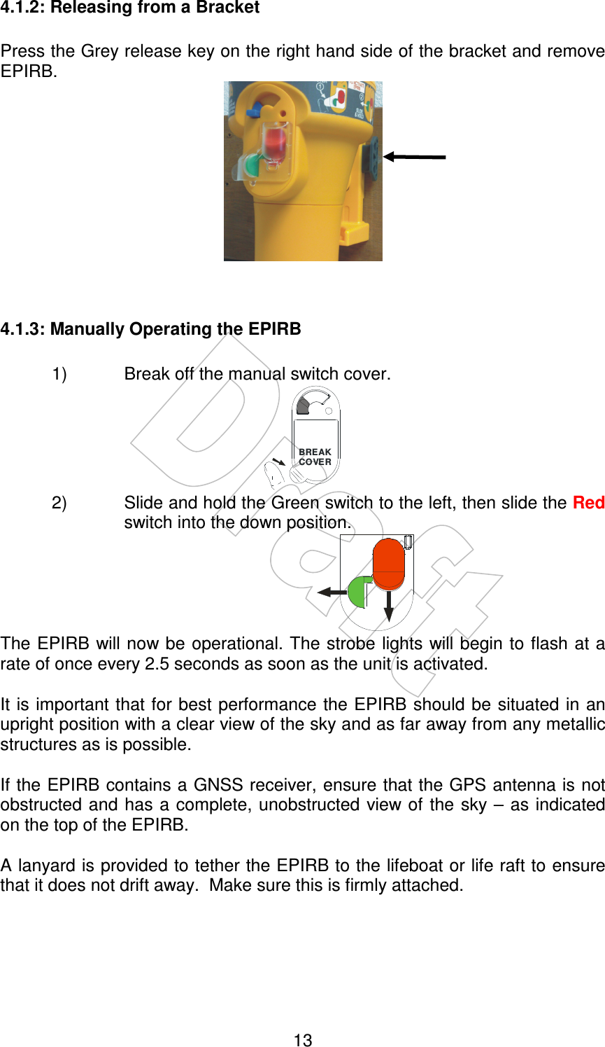    13 4.1.2: Releasing from a Bracket  Press the Grey release key on the right hand side of the bracket and remove EPIRB.    4.1.3: Manually Operating the EPIRB  1)  Break off the manual switch cover.            BREAKCO VER 2)  Slide and hold the Green switch to the left, then slide the Red switch into the down position.                  The EPIRB will now be operational. The strobe lights will begin to flash at a rate of once every 2.5 seconds as soon as the unit is activated.  It is important that for best performance the EPIRB should be situated  in an upright position with a clear view of the sky and as far away from any metallic structures as is possible.  If the EPIRB contains a GNSS receiver, ensure that the GPS antenna is not obstructed and has a complete, unobstructed  view of the  sky – as indicated on the top of the EPIRB.  A lanyard is provided to tether the EPIRB to the lifeboat or life raft to ensure that it does not drift away.  Make sure this is firmly attached. 