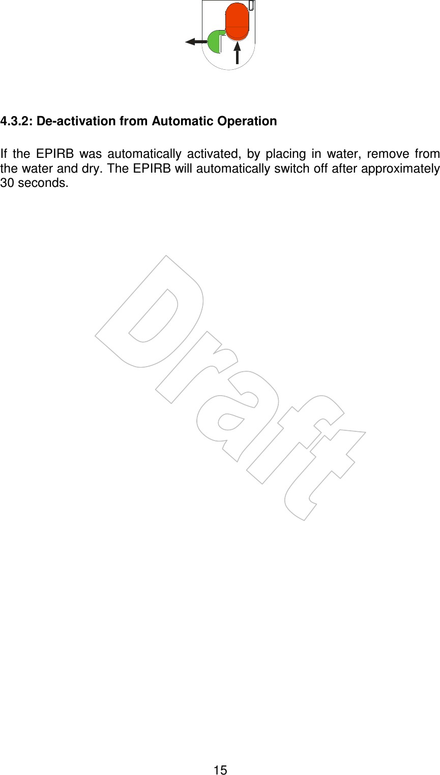    15    4.3.2: De-activation from Automatic Operation  If  the  EPIRB  was  automatically  activated,  by  placing  in  water,  remove  from the water and dry. The EPIRB will automatically switch off after approximately 30 seconds. 