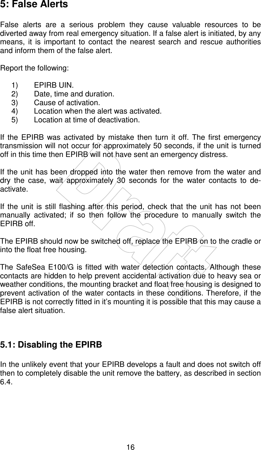    16 5: False Alerts  False  alerts  are  a  serious  problem  they  cause  valuable  resources  to  be diverted away from real emergency situation. If a false alert is initiated, by any means,  it  is  important  to  contact  the  nearest  search  and  rescue  authorities and inform them of the false alert.  Report the following:  1)  EPIRB UIN. 2)  Date, time and duration. 3)  Cause of activation. 4)  Location when the alert was activated. 5)  Location at time of deactivation.  If  the  EPIRB  was  activated  by  mistake  then  turn  it  off.  The  first  emergency transmission will not occur for approximately 50 seconds, if the unit is turned off in this time then EPIRB will not have sent an emergency distress.  If the unit has been dropped into the water then remove from the water and dry  the  case,  wait  approximately  30  seconds  for  the  water  contacts  to  de-activate.  If  the  unit  is  still  flashing  after  this  period,  check  that  the  unit  has  not  been manually  activated;  if  so  then  follow  the  procedure  to  manually  switch  the EPIRB off.  The EPIRB should now be switched off, replace the EPIRB on to the cradle or into the float free housing.  The  SafeSea  E100/G  is  fitted  with  water  detection  contacts.  Although  these contacts are hidden to help prevent accidental activation due to heavy sea or weather conditions, the mounting bracket and float free housing is designed to prevent activation of the water contacts in these conditions. Therefore, if the EPIRB is not correctly fitted in it’s mounting it is possible that this may cause a false alert situation.   5.1: Disabling the EPIRB  In the unlikely event that your EPIRB develops a fault and does not switch off then to completely disable the unit remove the battery, as described in section 6.4. 