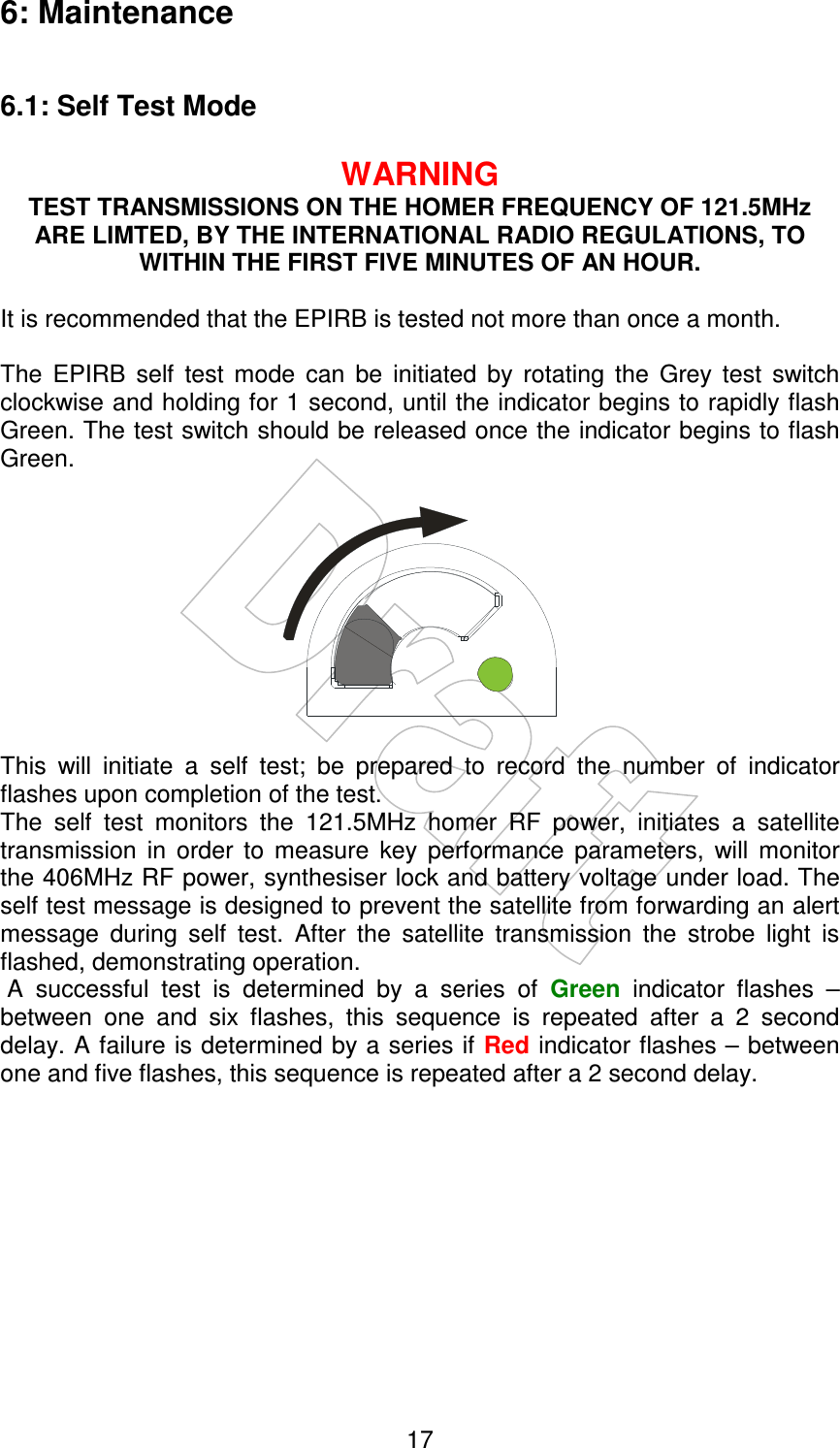    17 6: Maintenance  6.1: Self Test Mode  WARNING TEST TRANSMISSIONS ON THE HOMER FREQUENCY OF 121.5MHz ARE LIMTED, BY THE INTERNATIONAL RADIO REGULATIONS, TO WITHIN THE FIRST FIVE MINUTES OF AN HOUR.  It is recommended that the EPIRB is tested not more than once a month.  The  EPIRB  self  test  mode  can  be  initiated  by  rotating  the  Grey  test  switch clockwise and holding for 1 second, until the indicator begins to rapidly flash Green. The test switch should be released once the indicator begins to flash Green.     This  will  initiate  a  self  test;  be  prepared  to  record  the  number  of  indicator flashes upon completion of the test. The  self  test  monitors  the  121.5MHz  homer  RF  power,  initiates  a  satellite transmission  in  order  to  measure  key  performance  parameters,  will  monitor the 406MHz RF power, synthesiser lock and battery voltage under load. The self test message is designed to prevent the satellite from forwarding an alert message  during  self  test.  After  the  satellite  transmission  the  strobe  light  is flashed, demonstrating operation.   A  successful  test  is  determined  by  a  series  of  Green  indicator  flashes  – between  one  and  six  flashes,  this  sequence  is  repeated  after  a  2  second delay. A failure is determined by a series if Red indicator flashes – between one and five flashes, this sequence is repeated after a 2 second delay.  