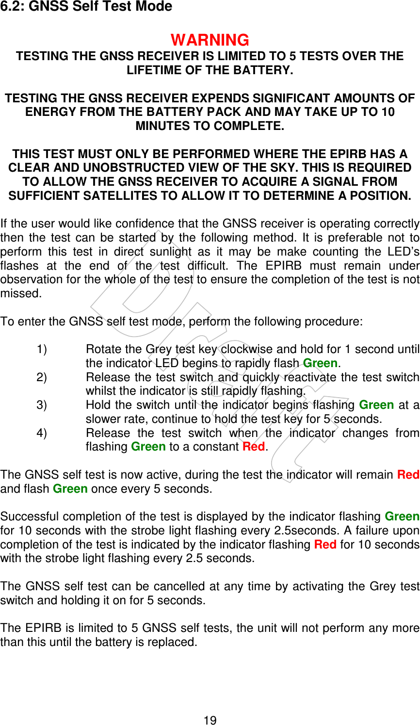    19 6.2: GNSS Self Test Mode  WARNING TESTING THE GNSS RECEIVER IS LIMITED TO 5 TESTS OVER THE LIFETIME OF THE BATTERY.  TESTING THE GNSS RECEIVER EXPENDS SIGNIFICANT AMOUNTS OF ENERGY FROM THE BATTERY PACK AND MAY TAKE UP TO 10 MINUTES TO COMPLETE.  THIS TEST MUST ONLY BE PERFORMED WHERE THE EPIRB HAS A CLEAR AND UNOBSTRUCTED VIEW OF THE SKY. THIS IS REQUIRED TO ALLOW THE GNSS RECEIVER TO ACQUIRE A SIGNAL FROM SUFFICIENT SATELLITES TO ALLOW IT TO DETERMINE A POSITION.  If the user would like confidence that the GNSS receiver is operating correctly then  the  test  can  be  started  by  the  following  method.  It  is  preferable  not  to perform  this  test  in  direct  sunlight  as  it  may  be  make  counting  the  LED’s flashes  at  the  end  of  the  test  difficult.  The  EPIRB  must  remain  under observation for the whole of the test to ensure the completion of the test is not missed.   To enter the GNSS self test mode, perform the following procedure:  1)  Rotate the Grey test key clockwise and hold for 1 second until the indicator LED begins to rapidly flash Green. 2)  Release the test switch and quickly reactivate the test switch whilst the indicator is still rapidly flashing. 3)  Hold the switch until the indicator begins flashing Green at a slower rate, continue to hold the test key for 5 seconds. 4)  Release  the  test  switch  when  the  indicator  changes  from flashing Green to a constant Red.  The GNSS self test is now active, during the test the indicator will remain Red and flash Green once every 5 seconds.  Successful completion of the test is displayed by the indicator flashing Green for 10 seconds with the strobe light flashing every 2.5seconds. A failure upon completion of the test is indicated by the indicator flashing Red for 10 seconds with the strobe light flashing every 2.5 seconds.  The GNSS self test can be cancelled at any time by activating the Grey test switch and holding it on for 5 seconds.   The EPIRB is limited to 5 GNSS self tests, the unit will not perform any more than this until the battery is replaced.   