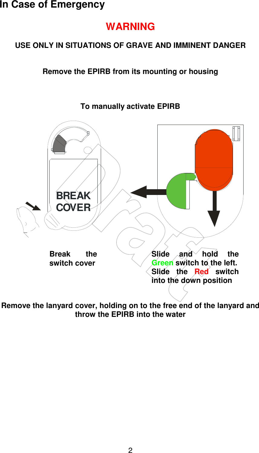    2In Case of Emergency  WARNING  USE ONLY IN SITUATIONS OF GRAVE AND IMMINENT DANGER   Remove the EPIRB from its mounting or housing    To manually activate EPIRB  BREAKCOVER           Remove the lanyard cover, holding on to the free end of the lanyard and throw the EPIRB into the water Break  the switch cover Slide  and  hold  the Green switch to the left. Slide  the  Red  switch into the down position 