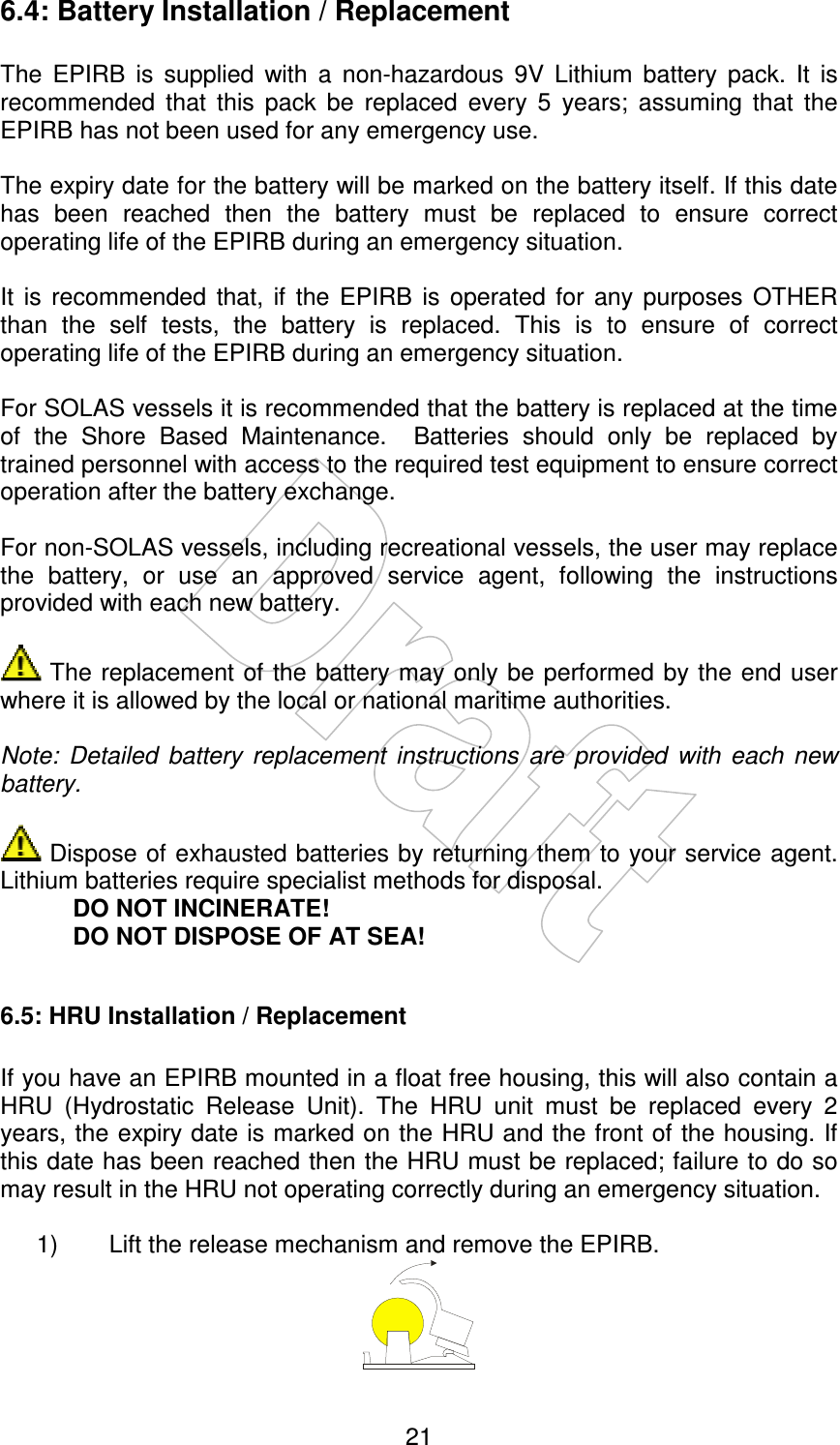    21 6.4: Battery Installation / Replacement  The  EPIRB  is  supplied  with  a  non-hazardous  9V  Lithium  battery  pack.  It  is recommended  that  this  pack  be  replaced  every  5  years;  assuming  that  the EPIRB has not been used for any emergency use.  The expiry date for the battery will be marked on the battery itself. If this date has  been  reached  then  the  battery  must  be  replaced  to  ensure  correct operating life of the EPIRB during an emergency situation.  It  is  recommended  that,  if  the  EPIRB  is  operated  for  any  purposes  OTHER than  the  self  tests,  the  battery  is  replaced.  This  is  to  ensure  of  correct operating life of the EPIRB during an emergency situation.  For SOLAS vessels it is recommended that the battery is replaced at the time of  the  Shore  Based  Maintenance.    Batteries  should  only  be  replaced  by trained personnel with access to the required test equipment to ensure correct operation after the battery exchange.  For non-SOLAS vessels, including recreational vessels, the user may replace the  battery,  or  use  an  approved  service  agent,  following  the  instructions provided with each new battery.   The  replacement of  the battery may only be performed by the end user where it is allowed by the local or national maritime authorities.  Note:  Detailed  battery  replacement  instructions  are  provided  with  each  new battery.   Dispose of exhausted batteries by returning them to your service agent. Lithium batteries require specialist methods for disposal. DO NOT INCINERATE! DO NOT DISPOSE OF AT SEA!  6.5: HRU Installation / Replacement   If you have an EPIRB mounted in a float free housing, this will also contain a HRU  (Hydrostatic  Release  Unit).  The  HRU  unit  must  be  replaced  every  2 years, the expiry date is marked on the HRU and the front of the housing. If this date has been reached then the HRU must be replaced; failure to do so may result in the HRU not operating correctly during an emergency situation.  1)  Lift the release mechanism and remove the EPIRB.  