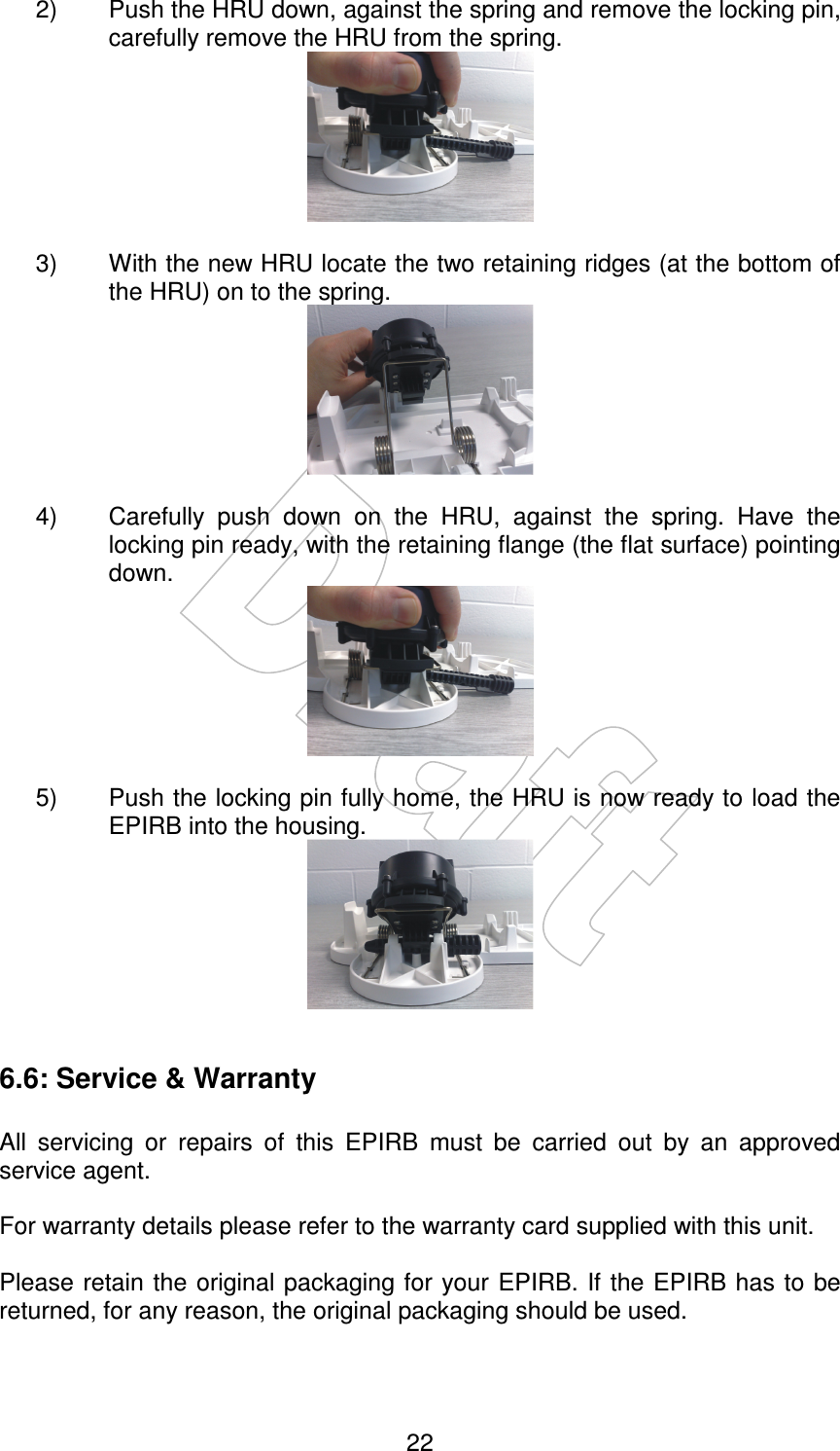    22  2)  Push the HRU down, against the spring and remove the locking pin, carefully remove the HRU from the spring.   3)  With the new HRU locate the two retaining ridges (at the bottom of the HRU) on to the spring.   4)  Carefully  push  down  on  the  HRU,  against  the  spring.  Have  the locking pin ready, with the retaining flange (the flat surface) pointing down.   5)  Push the locking pin fully home, the HRU is now ready to load the EPIRB into the housing.   6.6: Service &amp; Warranty  All  servicing  or  repairs  of  this  EPIRB  must  be  carried  out  by  an  approved service agent.  For warranty details please refer to the warranty card supplied with this unit.  Please retain the original packaging for your EPIRB. If the EPIRB has  to be returned, for any reason, the original packaging should be used.  