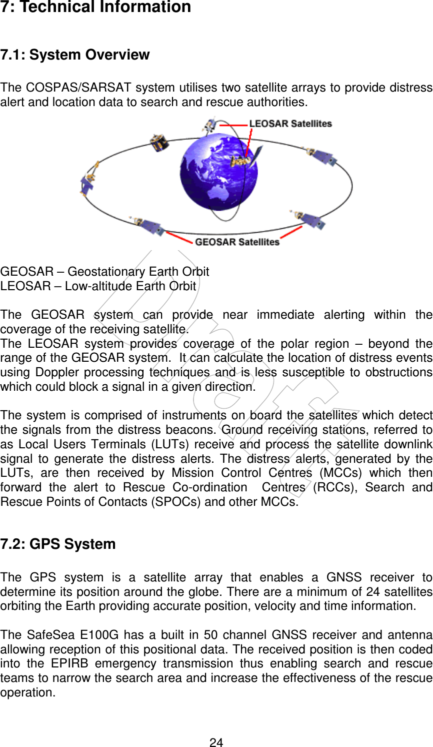    24 7: Technical Information  7.1: System Overview  The COSPAS/SARSAT system utilises two satellite arrays to provide distress alert and location data to search and rescue authorities.   GEOSAR – Geostationary Earth Orbit LEOSAR – Low-altitude Earth Orbit  The  GEOSAR  system  can  provide  near  immediate  alerting  within  the coverage of the receiving satellite. The  LEOSAR  system  provides  coverage  of  the  polar  region  –  beyond  the range of the GEOSAR system.  It can calculate the location of distress events using  Doppler  processing techniques  and  is less  susceptible  to  obstructions which could block a signal in a given direction.  The system is comprised of instruments on board the satellites which detect the signals from the distress beacons. Ground receiving stations, referred  to as  Local  Users Terminals  (LUTs) receive and process  the satellite downlink signal  to  generate  the  distress  alerts.  The  distress  alerts,  generated  by  the LUTs,  are  then  received  by  Mission  Control  Centres  (MCCs)  which  then forward  the  alert  to  Rescue  Co-ordination    Centres  (RCCs),  Search  and Rescue Points of Contacts (SPOCs) and other MCCs.  7.2: GPS System  The  GPS  system  is  a  satellite  array  that  enables  a  GNSS  receiver  to determine its position around the globe. There are a minimum of 24 satellites orbiting the Earth providing accurate position, velocity and time information.  The  SafeSea  E100G  has a  built  in 50  channel GNSS  receiver and  antenna allowing reception of this positional data. The received position is then coded into  the  EPIRB  emergency  transmission  thus  enabling  search  and  rescue teams to narrow the search area and increase the effectiveness of the rescue operation. 