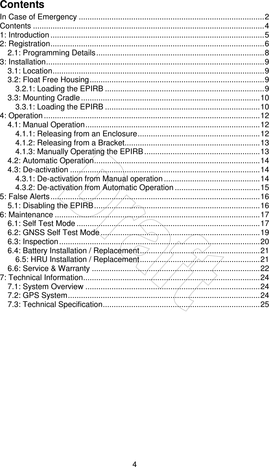    4Contents In Case of Emergency .....................................................................................2 Contents ..........................................................................................................4 1: Introduction ..................................................................................................5 2: Registration..................................................................................................6 2.1: Programming Details.............................................................................8 3: Installation....................................................................................................9 3.1: Location.................................................................................................9 3.2: Float Free Housing................................................................................9 3.2.1: Loading the EPIRB .........................................................................9 3.3: Mounting Cradle ..................................................................................10 3.3.1: Loading the EPIRB .......................................................................10 4: Operation ...................................................................................................12 4.1: Manual Operation................................................................................12 4.1.1: Releasing from an Enclosure........................................................12 4.1.2: Releasing from a Bracket..............................................................13 4.1.3: Manually Operating the EPIRB .....................................................13 4.2: Automatic Operation............................................................................14 4.3: De-activation .......................................................................................14 4.3.1: De-activation from Manual operation ............................................14 4.3.2: De-activation from Automatic Operation .......................................15 5: False Alerts................................................................................................16 5.1: Disabling the EPIRB............................................................................16 6: Maintenance ..............................................................................................17 6.1: Self Test Mode ....................................................................................17 6.2: GNSS Self Test Mode .........................................................................19 6.3: Inspection............................................................................................20 6.4: Battery Installation / Replacement.......................................................21 6.5: HRU Installation / Replacement.......................................................21 6.6: Service &amp; Warranty .............................................................................22 7: Technical Information.................................................................................24 7.1: System Overview ................................................................................24 7.2: GPS System........................................................................................24 7.3: Technical Specification........................................................................25   