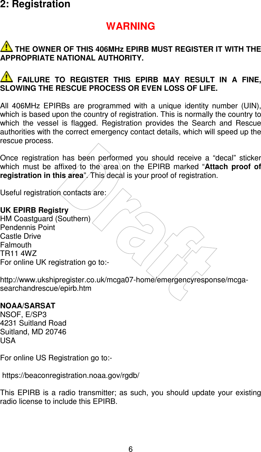    62: Registration  WARNING   THE OWNER OF THIS 406MHz EPIRB MUST REGISTER IT WITH THE APPROPRIATE NATIONAL AUTHORITY.    FAILURE  TO  REGISTER  THIS  EPIRB  MAY  RESULT  IN  A  FINE, SLOWING THE RESCUE PROCESS OR EVEN LOSS OF LIFE.  All  406MHz  EPIRBs  are  programmed  with  a  unique  identity  number  (UIN), which is based upon the country of registration. This is normally the country to which  the  vessel  is  flagged.  Registration  provides  the  Search  and  Rescue authorities with the correct emergency contact details, which will speed up the rescue process.  Once  registration  has  been  performed  you  should  receive  a  “decal”  sticker which  must  be  affixed  to  the  area  on  the  EPIRB  marked  “Attach  proof  of registration in this area”. This decal is your proof of registration.  Useful registration contacts are:  UK EPIRB Registry HM Coastguard (Southern) Pendennis Point Castle Drive Falmouth TR11 4WZ For online UK registration go to:-   http://www.ukshipregister.co.uk/mcga07-home/emergencyresponse/mcga-searchandrescue/epirb.htm  NOAA/SARSAT NSOF, E/SP3 4231 Suitland Road Suitland, MD 20746 USA  For online US Registration go to:-   https://beaconregistration.noaa.gov/rgdb/  This  EPIRB  is a  radio  transmitter;  as such, you  should  update  your existing radio license to include this EPIRB.  