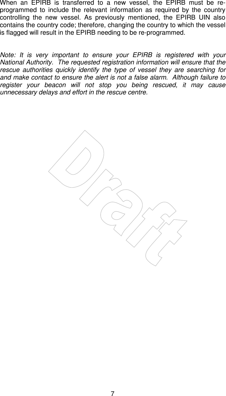    7When  an  EPIRB  is  transferred  to  a  new  vessel,  the  EPIRB  must  be  re-programmed  to  include  the  relevant  information  as  required  by  the  country controlling  the  new  vessel.  As  previously  mentioned,  the  EPIRB  UIN  also contains the country code; therefore, changing the country to which the vessel is flagged will result in the EPIRB needing to be re-programmed.   Note:  It  is  very  important  to  ensure  your  EPIRB  is  registered  with  your National Authority.  The requested registration information will ensure that the rescue  authorities  quickly  identify  the  type  of  vessel  they  are  searching  for and make contact to ensure the alert is not a false alarm.  Although failure to register  your  beacon  will  not  stop  you  being  rescued,  it  may  cause unnecessary delays and effort in the rescue centre.   
