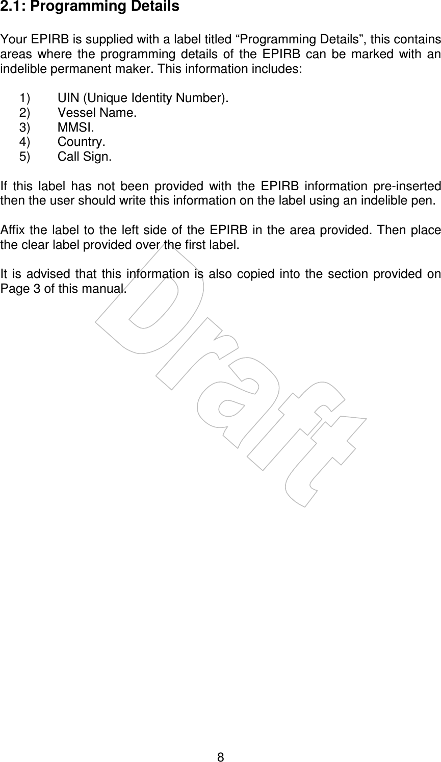    82.1: Programming Details  Your EPIRB is supplied with a label titled “Programming Details”, this contains areas  where  the  programming  details  of  the  EPIRB  can  be  marked  with  an indelible permanent maker. This information includes:  1)  UIN (Unique Identity Number). 2)  Vessel Name. 3)  MMSI. 4)  Country. 5)  Call Sign.  If  this  label  has  not  been  provided  with  the  EPIRB  information  pre-inserted then the user should write this information on the label using an indelible pen.  Affix the label to the left side of the EPIRB in the area provided. Then place the clear label provided over the first label.  It is  advised that this information is also copied  into the  section provided on Page 3 of this manual. 