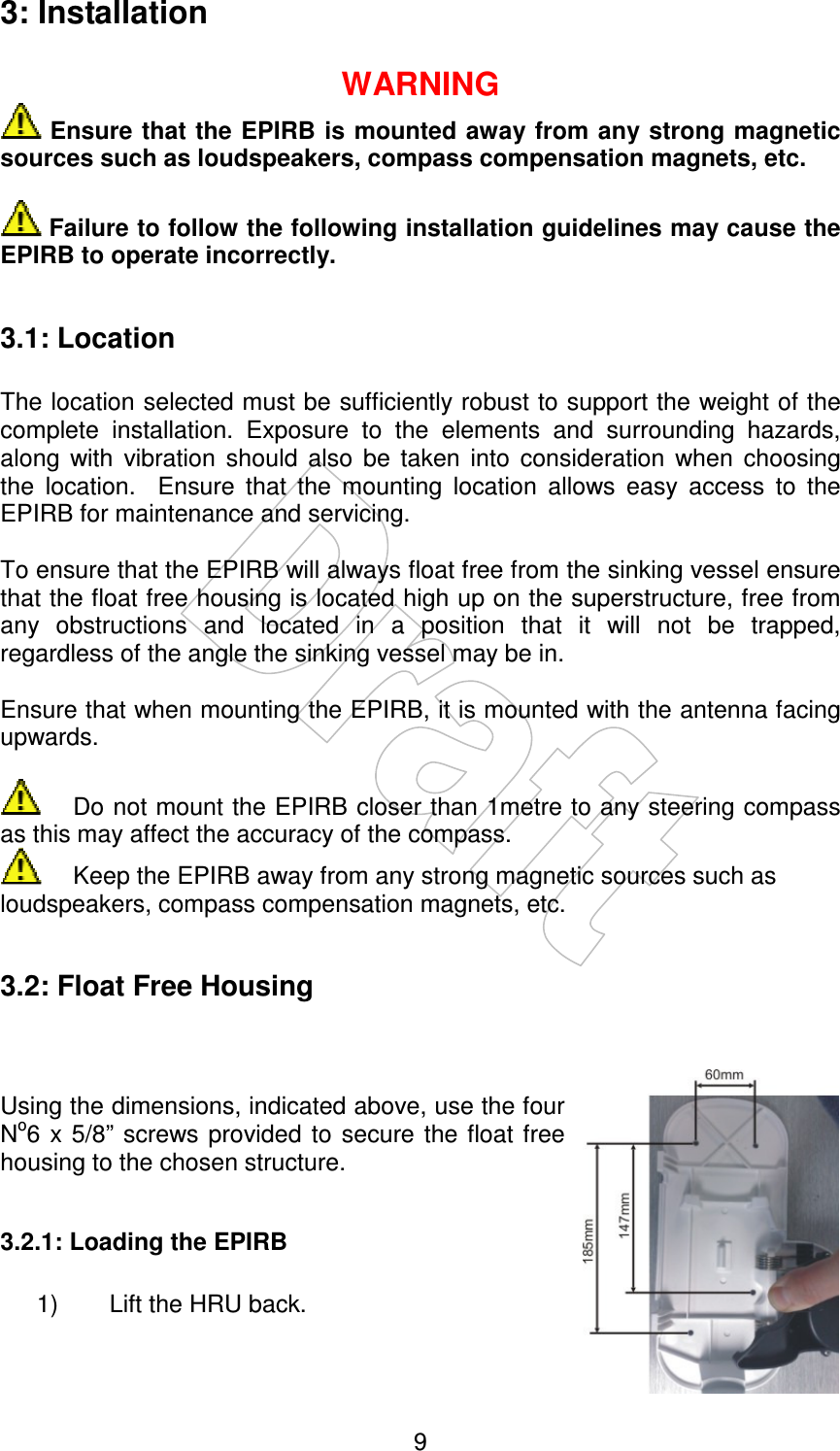    93: Installation  WARNING  Ensure that the EPIRB is mounted away from any strong magnetic sources such as loudspeakers, compass compensation magnets, etc.   Failure to follow the following installation guidelines may cause the EPIRB to operate incorrectly.  3.1: Location  The location selected must be sufficiently robust to support the weight of the complete  installation.  Exposure  to  the  elements  and  surrounding  hazards, along  with  vibration  should  also  be  taken  into  consideration  when  choosing the  location.    Ensure  that  the  mounting  location  allows  easy  access  to  the EPIRB for maintenance and servicing.  To ensure that the EPIRB will always float free from the sinking vessel ensure that the float free housing is located high up on the superstructure, free from any  obstructions  and  located  in  a  position  that  it  will  not  be  trapped, regardless of the angle the sinking vessel may be in.  Ensure that when mounting the EPIRB, it is mounted with the antenna facing upwards.    Do not mount the EPIRB closer than 1metre to any steering compass as this may affect the accuracy of the compass.   Keep the EPIRB away from any strong magnetic sources such as loudspeakers, compass compensation magnets, etc.  3.2: Float Free Housing    Using the dimensions, indicated above, use the four No6  x 5/8”  screws provided  to secure the  float free housing to the chosen structure.  3.2.1: Loading the EPIRB  1)  Lift the HRU back. 