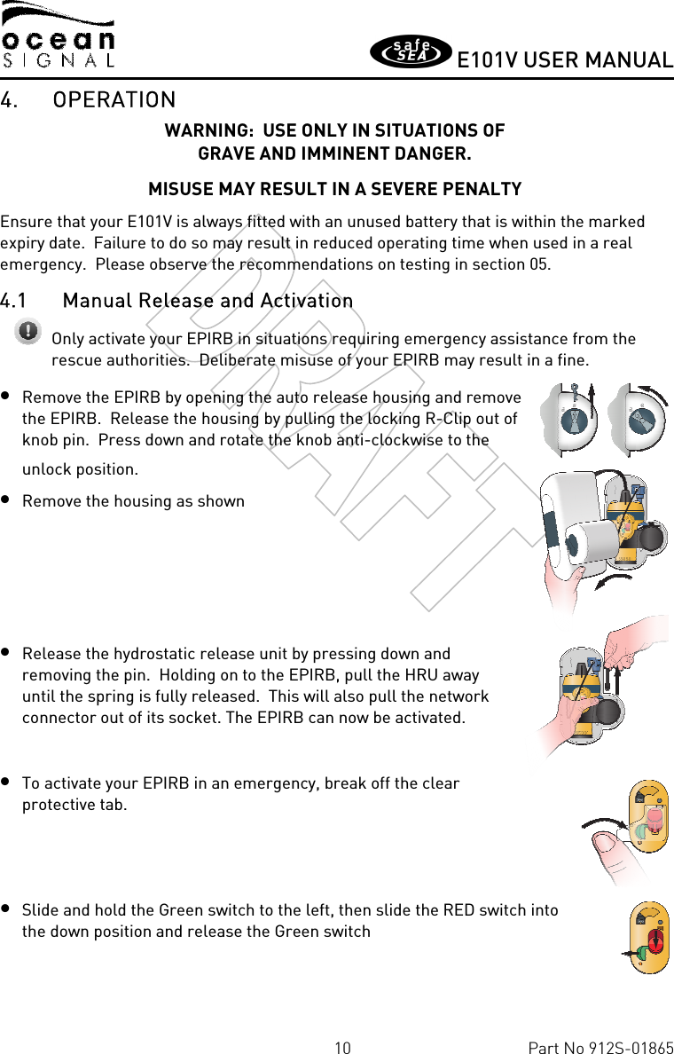       E101V USER MANUAL  10  Part No 912S-01865 4. OPERATION WARNING:  USE ONLY IN SITUATIONS OF  GRAVE AND IMMINENT DANGER. MISUSE MAY RESULT IN A SEVERE PENALTY Ensure that your E101V is always fitted with an unused battery that is within the marked expiry date.  Failure to do so may result in reduced operating time when used in a real emergency.  Please observe the recommendations on testing in section 05. 4.1 Manual Release and Activation  Only activate your EPIRB in situations requiring emergency assistance from the rescue authorities.  Deliberate misuse of your EPIRB may result in a fine. • Remove the EPIRB by opening the auto release housing and remove the EPIRB.  Release the housing by pulling the locking R-Clip out of knob pin.  Press down and rotate the knob anti-clockwise to the unlock position. • Remove the housing as shown     • Release the hydrostatic release unit by pressing down and removing the pin.  Holding on to the EPIRB, pull the HRU away until the spring is fully released.  This will also pull the network connector out of its socket. The EPIRB can now be activated.  • To activate your EPIRB in an emergency, break off the clear protective tab.   • Slide and hold the Green switch to the left, then slide the RED switch into the down position and release the Green switch  