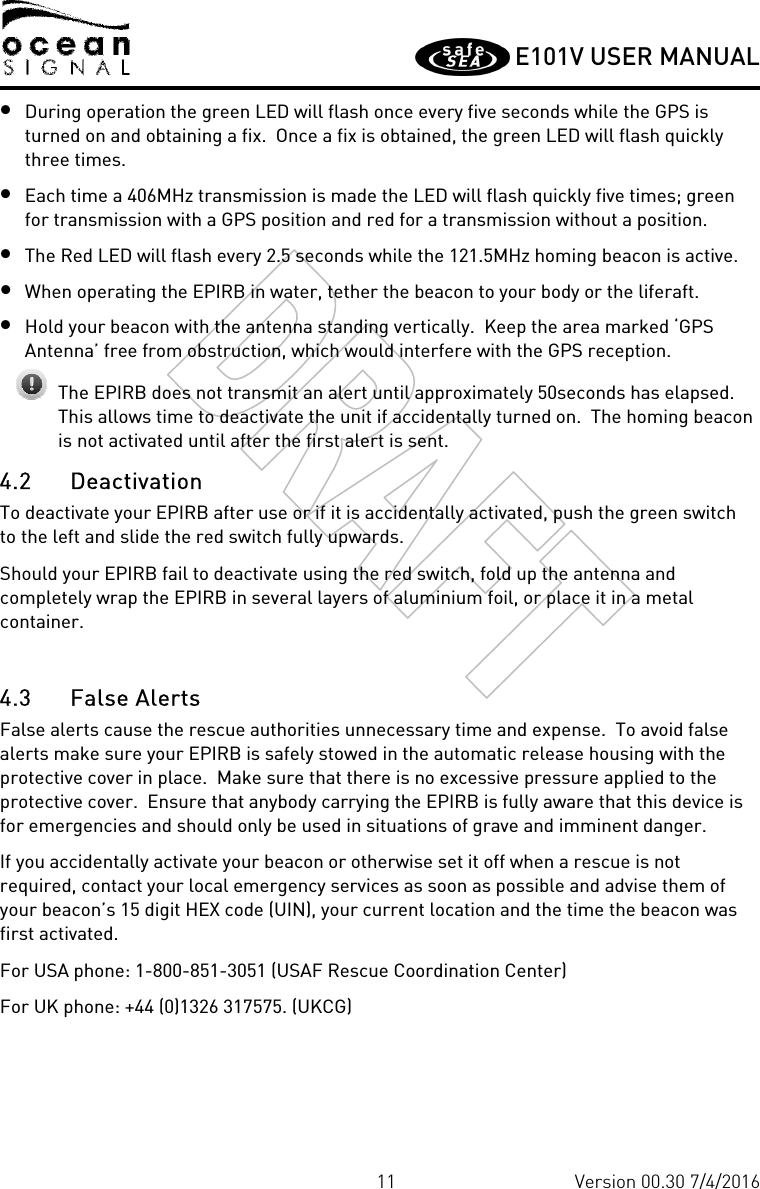         E101V USER MANUAL  11 Version 00.30 7/4/2016 • During operation the green LED will flash once every five seconds while the GPS is turned on and obtaining a fix.  Once a fix is obtained, the green LED will flash quickly three times.   • Each time a 406MHz transmission is made the LED will flash quickly five times; green for transmission with a GPS position and red for a transmission without a position. • The Red LED will flash every 2.5 seconds while the 121.5MHz homing beacon is active. • When operating the EPIRB in water, tether the beacon to your body or the liferaft. • Hold your beacon with the antenna standing vertically.  Keep the area marked ‘GPS Antenna’ free from obstruction, which would interfere with the GPS reception.   The EPIRB does not transmit an alert until approximately 50seconds has elapsed.  This allows time to deactivate the unit if accidentally turned on.  The homing beacon is not activated until after the first alert is sent. 4.2 Deactivation To deactivate your EPIRB after use or if it is accidentally activated, push the green switch to the left and slide the red switch fully upwards. Should your EPIRB fail to deactivate using the red switch, fold up the antenna and completely wrap the EPIRB in several layers of aluminium foil, or place it in a metal container.  4.3 False Alerts False alerts cause the rescue authorities unnecessary time and expense.  To avoid false alerts make sure your EPIRB is safely stowed in the automatic release housing with the protective cover in place.  Make sure that there is no excessive pressure applied to the protective cover.  Ensure that anybody carrying the EPIRB is fully aware that this device is for emergencies and should only be used in situations of grave and imminent danger. If you accidentally activate your beacon or otherwise set it off when a rescue is not required, contact your local emergency services as soon as possible and advise them of your beacon’s 15 digit HEX code (UIN), your current location and the time the beacon was first activated. For USA phone: 1-800-851-3051 (USAF Rescue Coordination Center) For UK phone: +44 (0)1326 317575. (UKCG)  