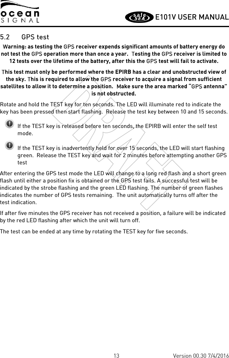         E101V USER MANUAL  13 Version 00.30 7/4/2016 5.2 GPS test Warning: as testing the GPS receiver expends significant amounts of battery energy do not test the GPS operation more than once a year.  Testing the GPS receiver is limited to 12 tests over the lifetime of the battery, after this the GPS test will fail to activate. This test must only be performed where the EPIRB has a clear and unobstructed view of the sky. This is required to allow the GPS receiver to acquire a signal from sufficient satellites to allow it to determine a position.  Make sure the area marked “GPS antenna” is not obstructed. Rotate and hold the TEST key for ten seconds. The LED will illuminate red to indicate the key has been pressed then start flashing.  Release the test key between 10 and 15 seconds.  If the TEST key is released before ten seconds, the EPIRB will enter the self test mode.  If the TEST key is inadvertently held for over 15 seconds, the LED will start flashing green.  Release the TEST key and wait for 2 minutes before attempting another GPS test After entering the GPS test mode the LED will change to a long red flash and a short green flash until either a position fix is obtained or the GPS test fails. A successful test will be indicated by the strobe flashing and the green LED flashing. The number of green flashes indicates the number of GPS tests remaining.  The unit automatically turns off after the test indication. If after five minutes the GPS receiver has not received a position, a failure will be indicated by the red LED flashing after which the unit will turn off. The test can be ended at any time by rotating the TEST key for five seconds. 