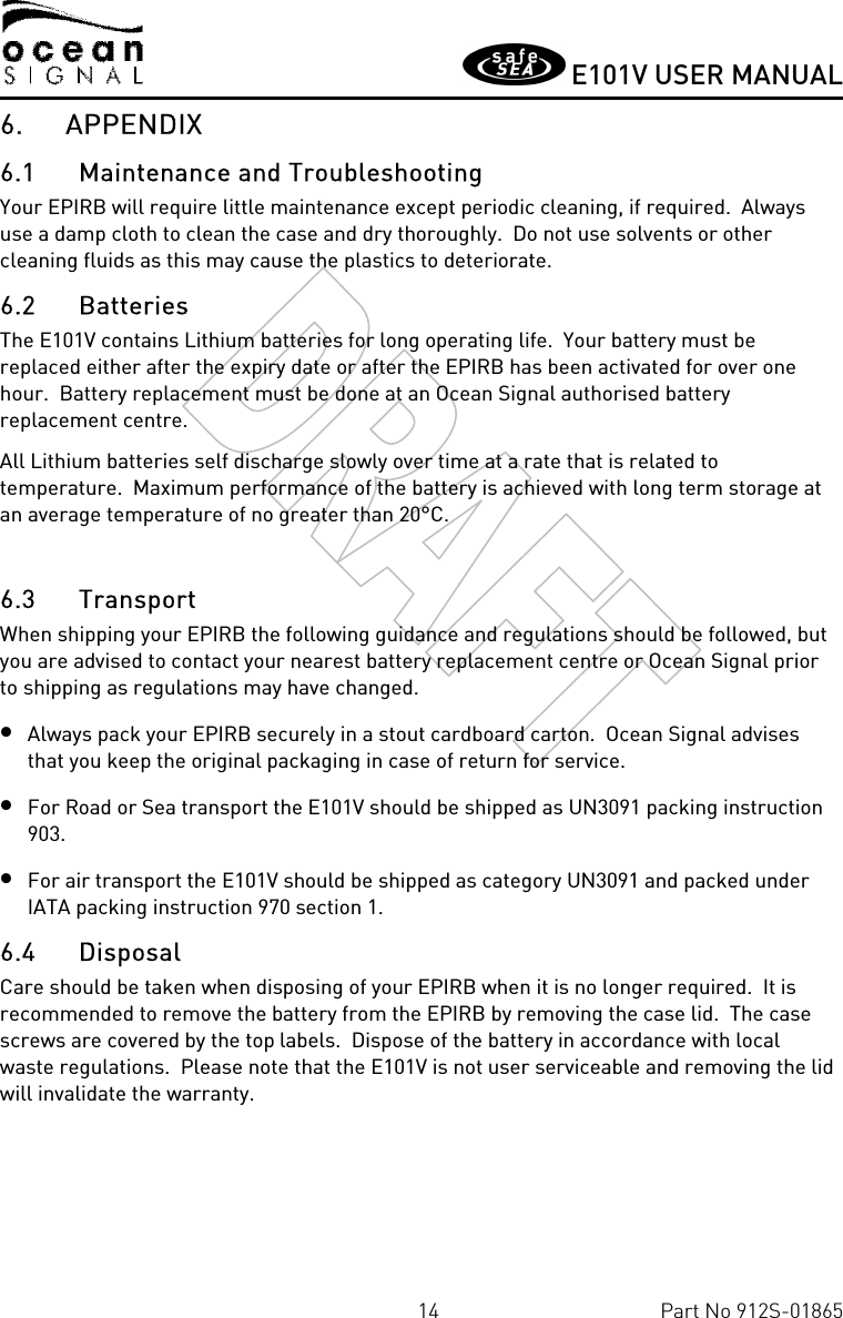       E101V USER MANUAL  14  Part No 912S-01865 6. APPENDIX 6.1 Maintenance and Troubleshooting Your EPIRB will require little maintenance except periodic cleaning, if required.  Always use a damp cloth to clean the case and dry thoroughly.  Do not use solvents or other cleaning fluids as this may cause the plastics to deteriorate. 6.2 Batteries The E101V contains Lithium batteries for long operating life.  Your battery must be replaced either after the expiry date or after the EPIRB has been activated for over one hour.  Battery replacement must be done at an Ocean Signal authorised battery replacement centre. All Lithium batteries self discharge slowly over time at a rate that is related to temperature.  Maximum performance of the battery is achieved with long term storage at an average temperature of no greater than 20°C.  6.3 Transport When shipping your EPIRB the following guidance and regulations should be followed, but you are advised to contact your nearest battery replacement centre or Ocean Signal prior to shipping as regulations may have changed. • Always pack your EPIRB securely in a stout cardboard carton.  Ocean Signal advises that you keep the original packaging in case of return for service. • For Road or Sea transport the E101V should be shipped as UN3091 packing instruction 903. • For air transport the E101V should be shipped as category UN3091 and packed under IATA packing instruction 970 section 1. 6.4 Disposal Care should be taken when disposing of your EPIRB when it is no longer required.  It is recommended to remove the battery from the EPIRB by removing the case lid.  The case screws are covered by the top labels.  Dispose of the battery in accordance with local waste regulations.  Please note that the E101V is not user serviceable and removing the lid will invalidate the warranty. 