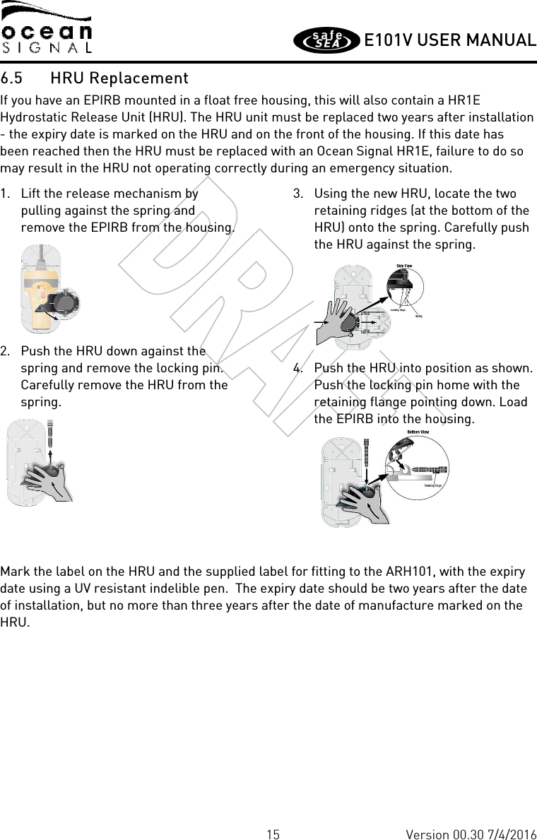         E101V USER MANUAL  15 Version 00.30 7/4/2016 6.5 HRU Replacement If you have an EPIRB mounted in a float free housing, this will also contain a HR1E Hydrostatic Release Unit (HRU). The HRU unit must be replaced two years after installation - the expiry date is marked on the HRU and on the front of the housing. If this date has been reached then the HRU must be replaced with an Ocean Signal HR1E, failure to do so may result in the HRU not operating correctly during an emergency situation. 1. Lift the release mechanism by pulling against the spring and remove the EPIRB from the housing.   2. Push the HRU down against the spring and remove the locking pin. Carefully remove the HRU from the spring.      3. Using the new HRU, locate the two retaining ridges (at the bottom of the HRU) onto the spring. Carefully push the HRU against the spring.   4. Push the HRU into position as shown. Push the locking pin home with the retaining flange pointing down. Load the EPIRB into the housing.   Mark the label on the HRU and the supplied label for fitting to the ARH101, with the expiry date using a UV resistant indelible pen.  The expiry date should be two years after the date of installation, but no more than three years after the date of manufacture marked on the HRU. 