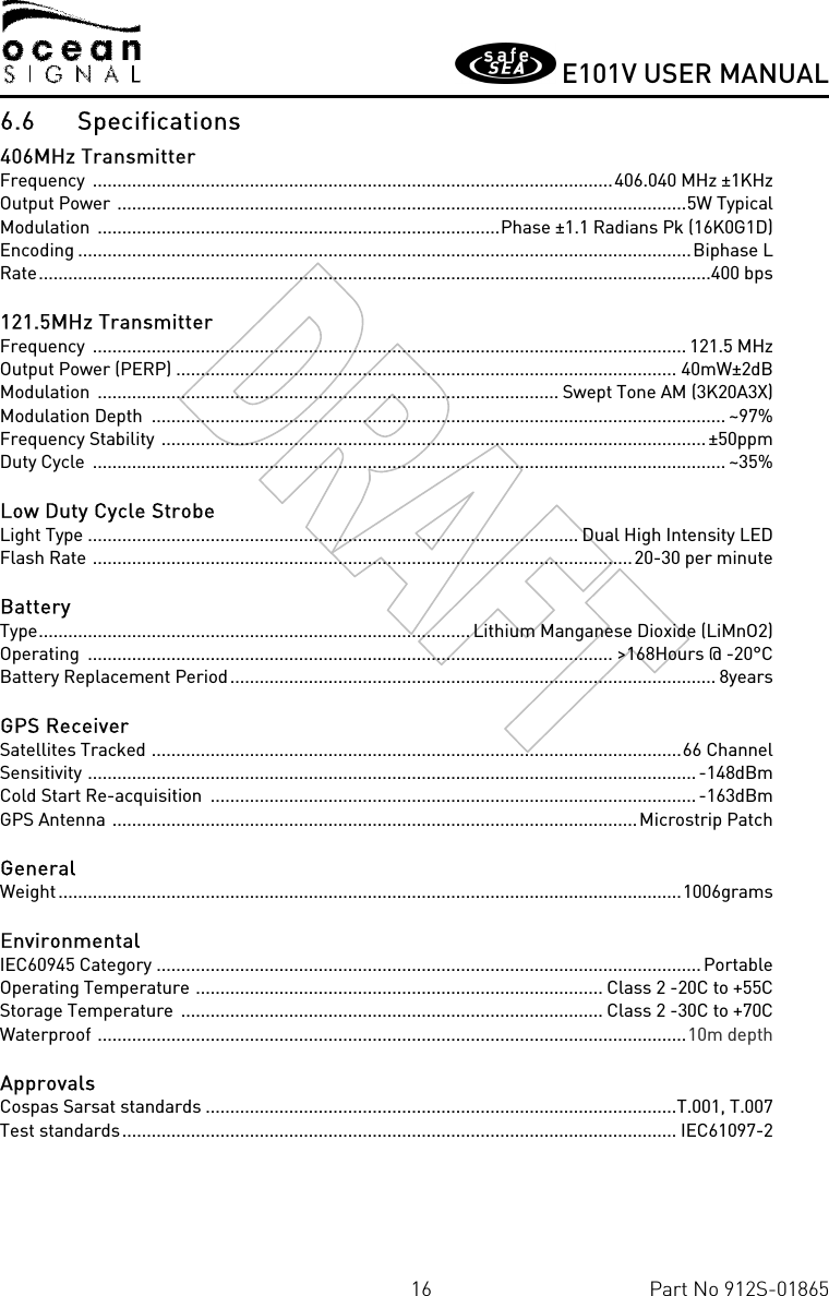       E101V USER MANUAL  16  Part No 912S-01865 6.6 Specifications 406MHz Transmitter Frequency  .......................................................................................................... 406.040 MHz ±1KHz Output Power  .................................................................................................................... 5W Typical Modulation  .................................................................................. Phase ±1.1 Radians Pk (16K0G1D) Encoding ............................................................................................................................. Biphase L Rate .........................................................................................................................................400 bps  121.5MHz Transmitter Frequency  ......................................................................................................................... 121.5 MHz Output Power (PERP) ...................................................................................................... 40mW±2dB Modulation  .............................................................................................. Swept Tone AM (3K20A3X) Modulation Depth  ..................................................................................................................... ~97% Frequency Stability  ............................................................................................................... ±50ppm Duty Cycle  ................................................................................................................................. ~35%  Low Duty Cycle Strobe Light Type .................................................................................................... Dual High Intensity LED Flash Rate  .............................................................................................................. 20-30 per minute  Battery Type ........................................................................................ Lithium Manganese Dioxide (LiMnO2) Operating  ........................................................................................................... &gt;168Hours @ -20°C Battery Replacement Period ................................................................................................... 8years  GPS Receiver Satellites Tracked  ............................................................................................................ 66 Channel Sensitivity  ............................................................................................................................ -148dBm Cold Start Re-acquisition  ................................................................................................... -163dBm GPS Antenna  ........................................................................................................... Microstrip Patch  General Weight ............................................................................................................................... 1006grams  Environmental IEC60945 Category  ............................................................................................................... Portable Operating Temperature  ................................................................................... Class 2 -20C to +55C Storage Temperature  ...................................................................................... Class 2 -30C to +70C Waterproof  ........................................................................................................................ 10m depth  Approvals Cospas Sarsat standards ................................................................................................ T.001, T.007 Test standards ................................................................................................................. IEC61097-2  