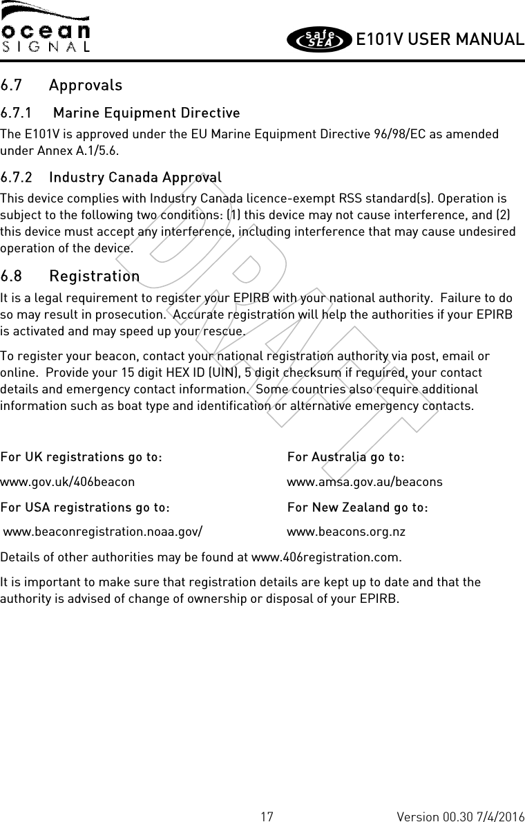         E101V USER MANUAL  17 Version 00.30 7/4/2016 6.7 Approvals 6.7.1  Marine Equipment Directive The E101V is approved under the EU Marine Equipment Directive 96/98/EC as amended under Annex A.1/5.6. 6.7.2 Industry Canada Approval This device complies with Industry Canada licence-exempt RSS standard(s). Operation is subject to the following two conditions: (1) this device may not cause interference, and (2) this device must accept any interference, including interference that may cause undesired operation of the device.   6.8 Registration It is a legal requirement to register your EPIRB with your national authority.  Failure to do so may result in prosecution.  Accurate registration will help the authorities if your EPIRB is activated and may speed up your rescue. To register your beacon, contact your national registration authority via post, email or online.  Provide your 15 digit HEX ID (UIN), 5 digit checksum if required, your contact details and emergency contact information.  Some countries also require additional information such as boat type and identification or alternative emergency contacts.  For UK registrations go to: www.gov.uk/406beacon For USA registrations go to:  www.beaconregistration.noaa.gov/ For Australia go to: www.amsa.gov.au/beacons For New Zealand go to: www.beacons.org.nz Details of other authorities may be found at www.406registration.com. It is important to make sure that registration details are kept up to date and that the authority is advised of change of ownership or disposal of your EPIRB. 