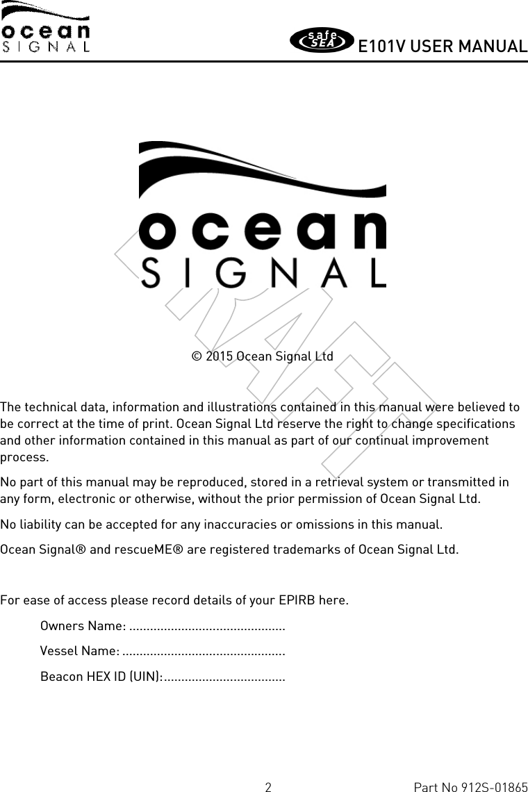       E101V USER MANUAL  2  Part No 912S-01865      © 2015 Ocean Signal Ltd  The technical data, information and illustrations contained in this manual were believed to be correct at the time of print. Ocean Signal Ltd reserve the right to change specifications and other information contained in this manual as part of our continual improvement process. No part of this manual may be reproduced, stored in a retrieval system or transmitted in any form, electronic or otherwise, without the prior permission of Ocean Signal Ltd. No liability can be accepted for any inaccuracies or omissions in this manual. Ocean Signal® and rescueME® are registered trademarks of Ocean Signal Ltd.  For ease of access please record details of your EPIRB here. Owners Name: .............................................  Vessel Name: ...............................................  Beacon HEX ID (UIN): ...................................  