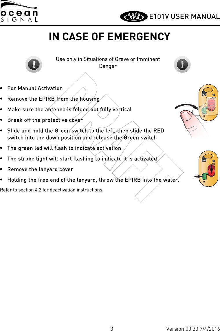         E101V USER MANUAL  3 Version 00.30 7/4/2016 IN CASE OF EMERGENCY  Use only in Situations of Grave or Imminent Danger • For Manual Activation • Remove the EPIRB from the housing • Make sure the antenna is folded out fully vertical • Break off the protective cover  • Slide and hold the Green switch to the left, then slide the RED switch into the down position and release the Green switch • The green led will flash to indicate activation • The strobe light will start flashing to indicate it is activated • Remove the lanyard cover • Holding the free end of the lanyard, throw the EPIRB into the water. Refer to section 4.2 for deactivation instructions.  