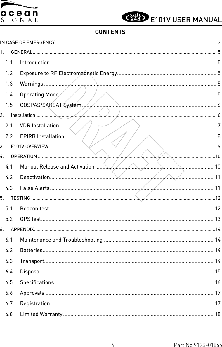       E101V USER MANUAL  4  Part No 912S-01865 CONTENTS IN CASE OF EMERGENCY ........................................................................................................................... 3 1. GENERAL ............................................................................................................................................ 5 1.1 Introduction .................................................................................................................. 5 1.2 Exposure to RF Electromagnetic Energy .................................................................... 5 1.3 Warnings ...................................................................................................................... 5 1.4 Operating Mode ............................................................................................................ 5 1.5 COSPAS/SARSAT System ............................................................................................ 6 2. Installation .......................................................................................................................................... 6 2.1 VDR Installation ........................................................................................................... 7 2.2 EPIRB Installation ........................................................................................................ 8 3. E101V OVERVIEW ................................................................................................................................ 9 4. OPERATION .......................................................................................................................................10 4.1 Manual Release and Activation ................................................................................. 10 4.2 Deactivation................................................................................................................ 11 4.3 False Alerts ................................................................................................................ 11 5. TESTING ............................................................................................................................................12 5.1 Beacon test ................................................................................................................ 12 5.2 GPS test ...................................................................................................................... 13 6. APPENDIX ..........................................................................................................................................14 6.1 Maintenance and Troubleshooting ........................................................................... 14 6.2 Batteries ..................................................................................................................... 14 6.3 Transport.................................................................................................................... 14 6.4 Disposal ...................................................................................................................... 15 6.5 Specifications ............................................................................................................. 16 6.6 Approvals ................................................................................................................... 17 6.7 Registration ................................................................................................................ 17 6.8 Limited Warranty ....................................................................................................... 18  